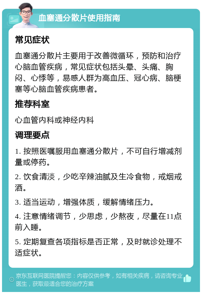 血塞通分散片使用指南 常见症状 血塞通分散片主要用于改善微循环，预防和治疗心脑血管疾病，常见症状包括头晕、头痛、胸闷、心悸等，易感人群为高血压、冠心病、脑梗塞等心脑血管疾病患者。 推荐科室 心血管内科或神经内科 调理要点 1. 按照医嘱服用血塞通分散片，不可自行增减剂量或停药。 2. 饮食清淡，少吃辛辣油腻及生冷食物，戒烟戒酒。 3. 适当运动，增强体质，缓解情绪压力。 4. 注意情绪调节，少思虑，少熬夜，尽量在11点前入睡。 5. 定期复查各项指标是否正常，及时就诊处理不适症状。