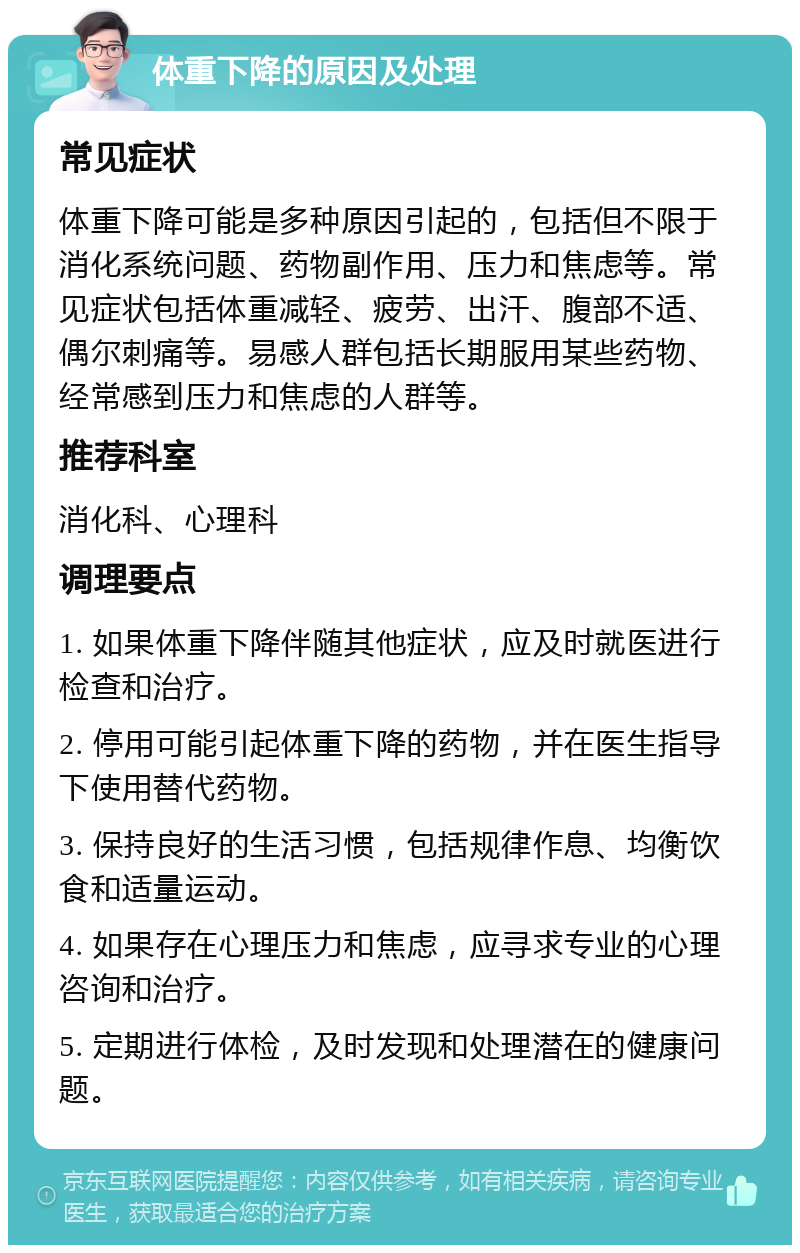 体重下降的原因及处理 常见症状 体重下降可能是多种原因引起的，包括但不限于消化系统问题、药物副作用、压力和焦虑等。常见症状包括体重减轻、疲劳、出汗、腹部不适、偶尔刺痛等。易感人群包括长期服用某些药物、经常感到压力和焦虑的人群等。 推荐科室 消化科、心理科 调理要点 1. 如果体重下降伴随其他症状，应及时就医进行检查和治疗。 2. 停用可能引起体重下降的药物，并在医生指导下使用替代药物。 3. 保持良好的生活习惯，包括规律作息、均衡饮食和适量运动。 4. 如果存在心理压力和焦虑，应寻求专业的心理咨询和治疗。 5. 定期进行体检，及时发现和处理潜在的健康问题。