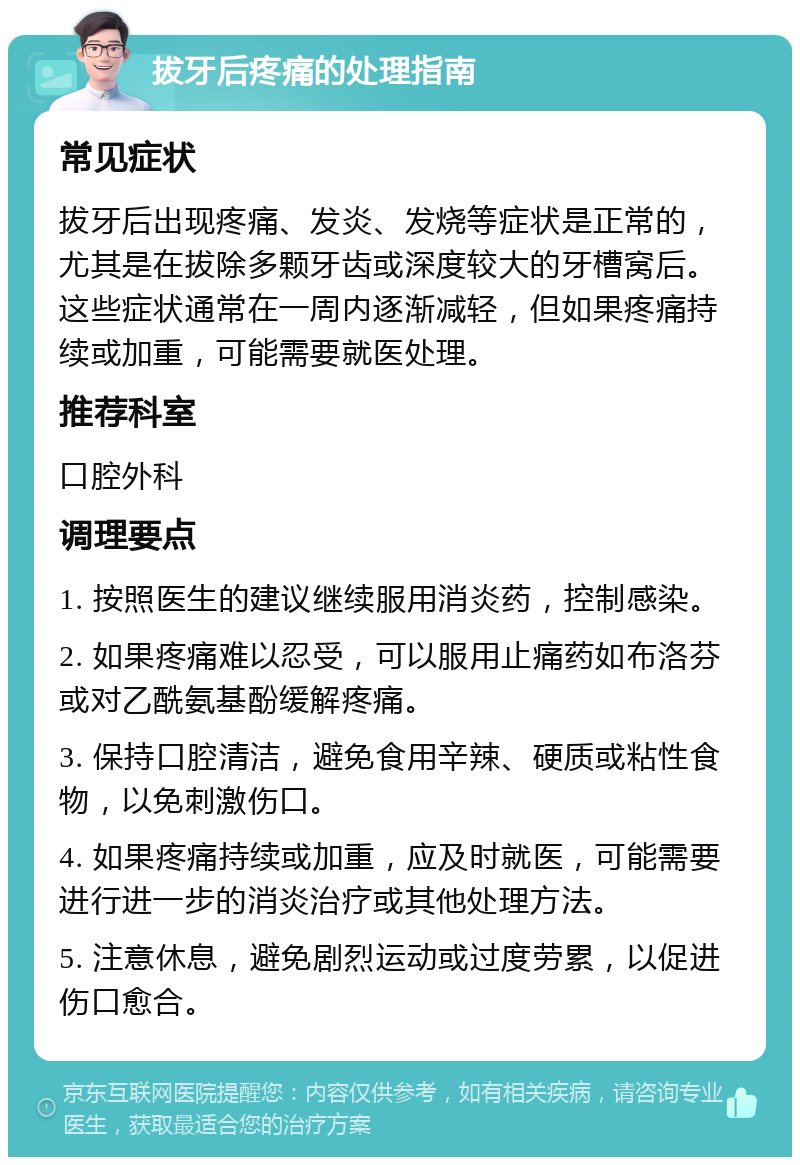 拔牙后疼痛的处理指南 常见症状 拔牙后出现疼痛、发炎、发烧等症状是正常的，尤其是在拔除多颗牙齿或深度较大的牙槽窝后。这些症状通常在一周内逐渐减轻，但如果疼痛持续或加重，可能需要就医处理。 推荐科室 口腔外科 调理要点 1. 按照医生的建议继续服用消炎药，控制感染。 2. 如果疼痛难以忍受，可以服用止痛药如布洛芬或对乙酰氨基酚缓解疼痛。 3. 保持口腔清洁，避免食用辛辣、硬质或粘性食物，以免刺激伤口。 4. 如果疼痛持续或加重，应及时就医，可能需要进行进一步的消炎治疗或其他处理方法。 5. 注意休息，避免剧烈运动或过度劳累，以促进伤口愈合。