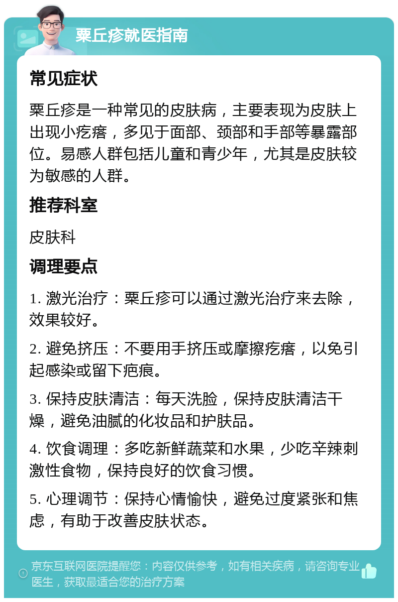 粟丘疹就医指南 常见症状 粟丘疹是一种常见的皮肤病，主要表现为皮肤上出现小疙瘩，多见于面部、颈部和手部等暴露部位。易感人群包括儿童和青少年，尤其是皮肤较为敏感的人群。 推荐科室 皮肤科 调理要点 1. 激光治疗：粟丘疹可以通过激光治疗来去除，效果较好。 2. 避免挤压：不要用手挤压或摩擦疙瘩，以免引起感染或留下疤痕。 3. 保持皮肤清洁：每天洗脸，保持皮肤清洁干燥，避免油腻的化妆品和护肤品。 4. 饮食调理：多吃新鲜蔬菜和水果，少吃辛辣刺激性食物，保持良好的饮食习惯。 5. 心理调节：保持心情愉快，避免过度紧张和焦虑，有助于改善皮肤状态。