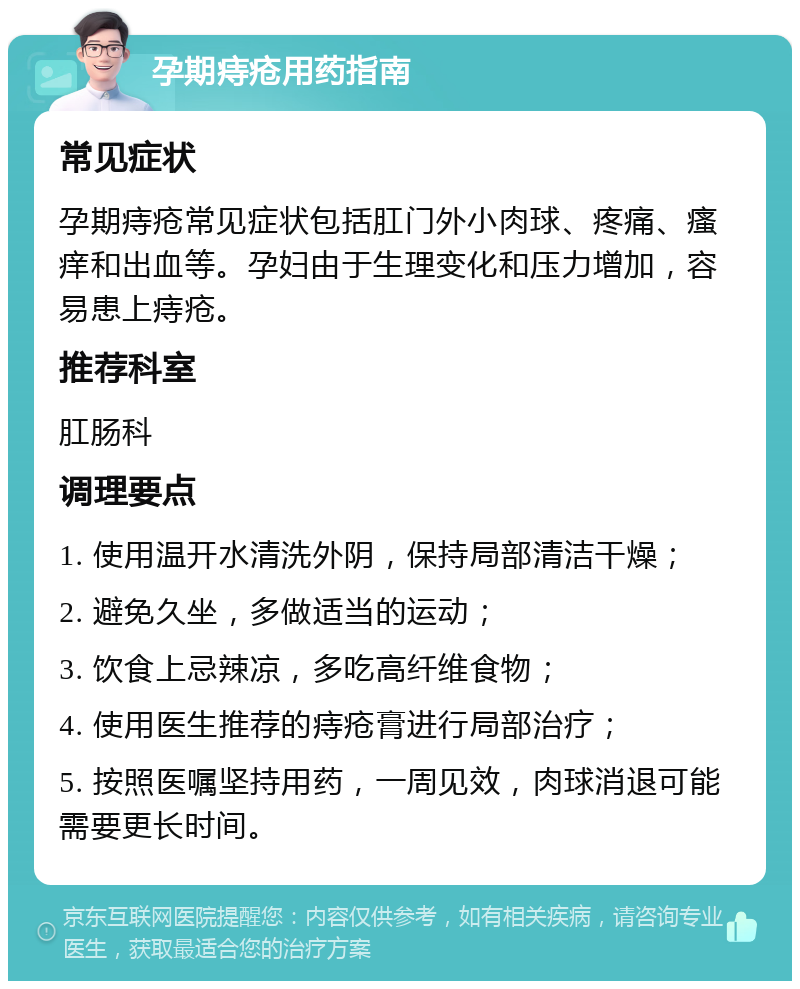 孕期痔疮用药指南 常见症状 孕期痔疮常见症状包括肛门外小肉球、疼痛、瘙痒和出血等。孕妇由于生理变化和压力增加，容易患上痔疮。 推荐科室 肛肠科 调理要点 1. 使用温开水清洗外阴，保持局部清洁干燥； 2. 避免久坐，多做适当的运动； 3. 饮食上忌辣凉，多吃高纤维食物； 4. 使用医生推荐的痔疮膏进行局部治疗； 5. 按照医嘱坚持用药，一周见效，肉球消退可能需要更长时间。