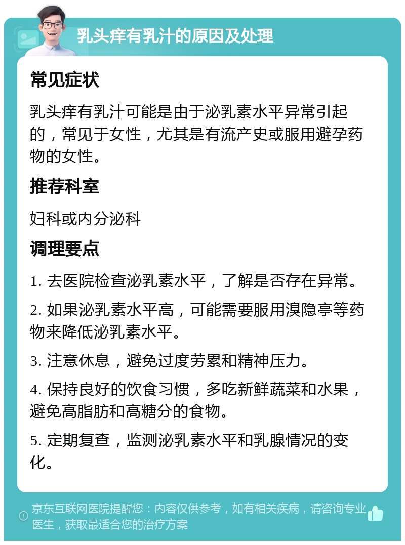 乳头痒有乳汁的原因及处理 常见症状 乳头痒有乳汁可能是由于泌乳素水平异常引起的，常见于女性，尤其是有流产史或服用避孕药物的女性。 推荐科室 妇科或内分泌科 调理要点 1. 去医院检查泌乳素水平，了解是否存在异常。 2. 如果泌乳素水平高，可能需要服用溴隐亭等药物来降低泌乳素水平。 3. 注意休息，避免过度劳累和精神压力。 4. 保持良好的饮食习惯，多吃新鲜蔬菜和水果，避免高脂肪和高糖分的食物。 5. 定期复查，监测泌乳素水平和乳腺情况的变化。