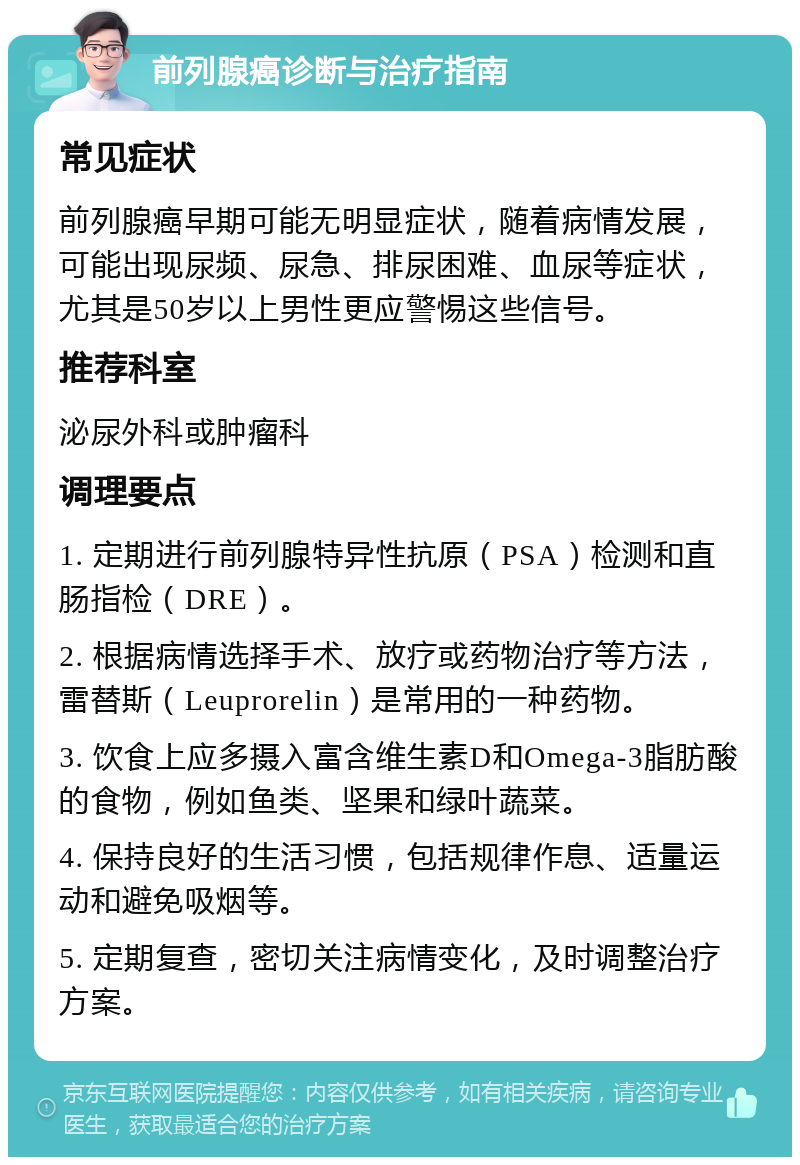 前列腺癌诊断与治疗指南 常见症状 前列腺癌早期可能无明显症状，随着病情发展，可能出现尿频、尿急、排尿困难、血尿等症状，尤其是50岁以上男性更应警惕这些信号。 推荐科室 泌尿外科或肿瘤科 调理要点 1. 定期进行前列腺特异性抗原（PSA）检测和直肠指检（DRE）。 2. 根据病情选择手术、放疗或药物治疗等方法，雷替斯（Leuprorelin）是常用的一种药物。 3. 饮食上应多摄入富含维生素D和Omega-3脂肪酸的食物，例如鱼类、坚果和绿叶蔬菜。 4. 保持良好的生活习惯，包括规律作息、适量运动和避免吸烟等。 5. 定期复查，密切关注病情变化，及时调整治疗方案。