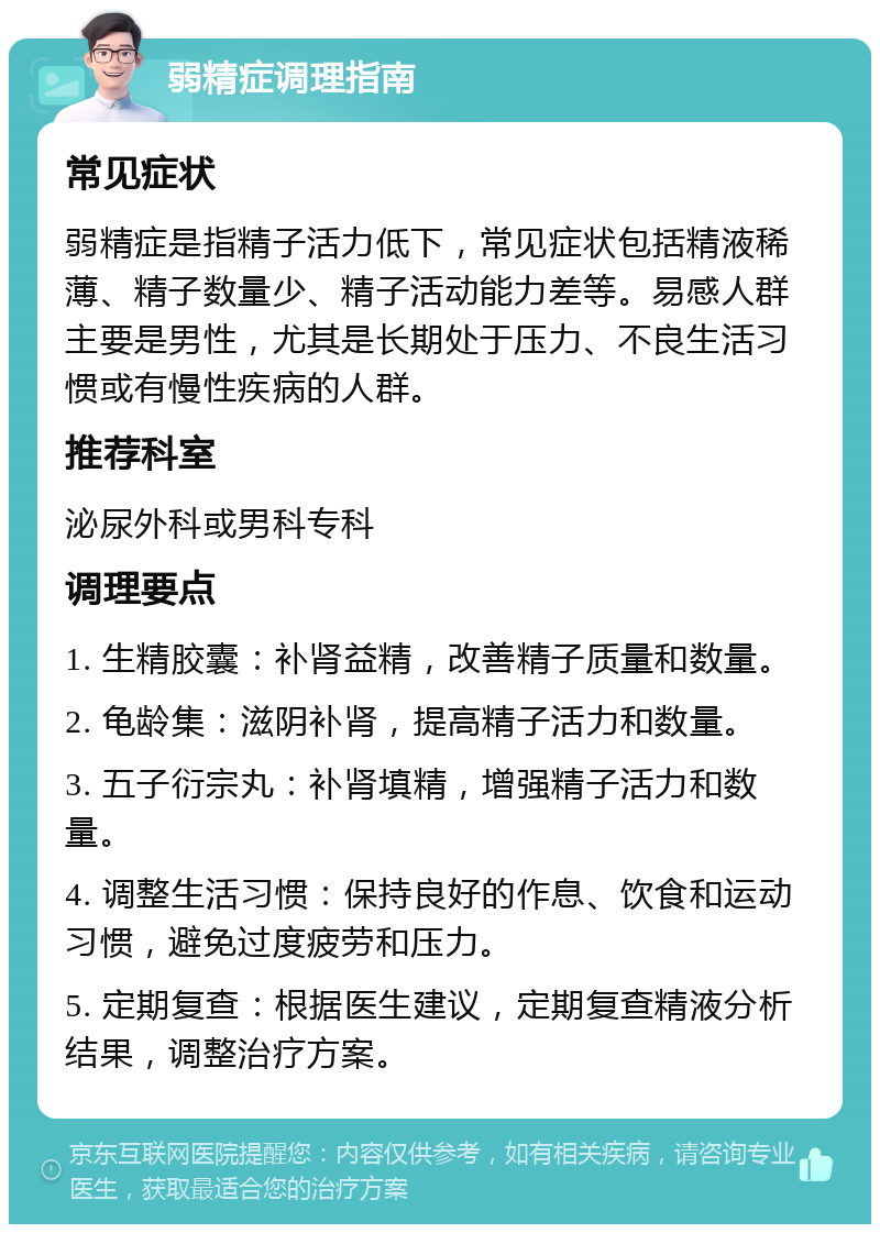 弱精症调理指南 常见症状 弱精症是指精子活力低下，常见症状包括精液稀薄、精子数量少、精子活动能力差等。易感人群主要是男性，尤其是长期处于压力、不良生活习惯或有慢性疾病的人群。 推荐科室 泌尿外科或男科专科 调理要点 1. 生精胶囊：补肾益精，改善精子质量和数量。 2. 龟龄集：滋阴补肾，提高精子活力和数量。 3. 五子衍宗丸：补肾填精，增强精子活力和数量。 4. 调整生活习惯：保持良好的作息、饮食和运动习惯，避免过度疲劳和压力。 5. 定期复查：根据医生建议，定期复查精液分析结果，调整治疗方案。