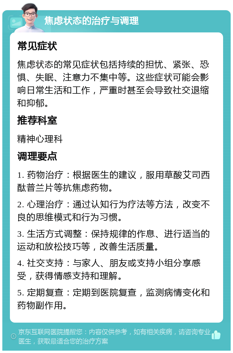 焦虑状态的治疗与调理 常见症状 焦虑状态的常见症状包括持续的担忧、紧张、恐惧、失眠、注意力不集中等。这些症状可能会影响日常生活和工作，严重时甚至会导致社交退缩和抑郁。 推荐科室 精神心理科 调理要点 1. 药物治疗：根据医生的建议，服用草酸艾司西酞普兰片等抗焦虑药物。 2. 心理治疗：通过认知行为疗法等方法，改变不良的思维模式和行为习惯。 3. 生活方式调整：保持规律的作息、进行适当的运动和放松技巧等，改善生活质量。 4. 社交支持：与家人、朋友或支持小组分享感受，获得情感支持和理解。 5. 定期复查：定期到医院复查，监测病情变化和药物副作用。