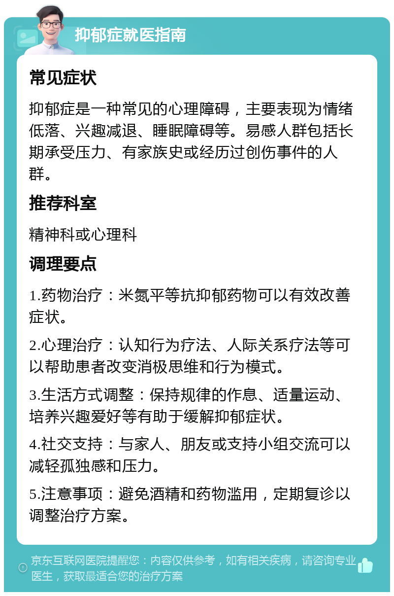 抑郁症就医指南 常见症状 抑郁症是一种常见的心理障碍，主要表现为情绪低落、兴趣减退、睡眠障碍等。易感人群包括长期承受压力、有家族史或经历过创伤事件的人群。 推荐科室 精神科或心理科 调理要点 1.药物治疗：米氮平等抗抑郁药物可以有效改善症状。 2.心理治疗：认知行为疗法、人际关系疗法等可以帮助患者改变消极思维和行为模式。 3.生活方式调整：保持规律的作息、适量运动、培养兴趣爱好等有助于缓解抑郁症状。 4.社交支持：与家人、朋友或支持小组交流可以减轻孤独感和压力。 5.注意事项：避免酒精和药物滥用，定期复诊以调整治疗方案。