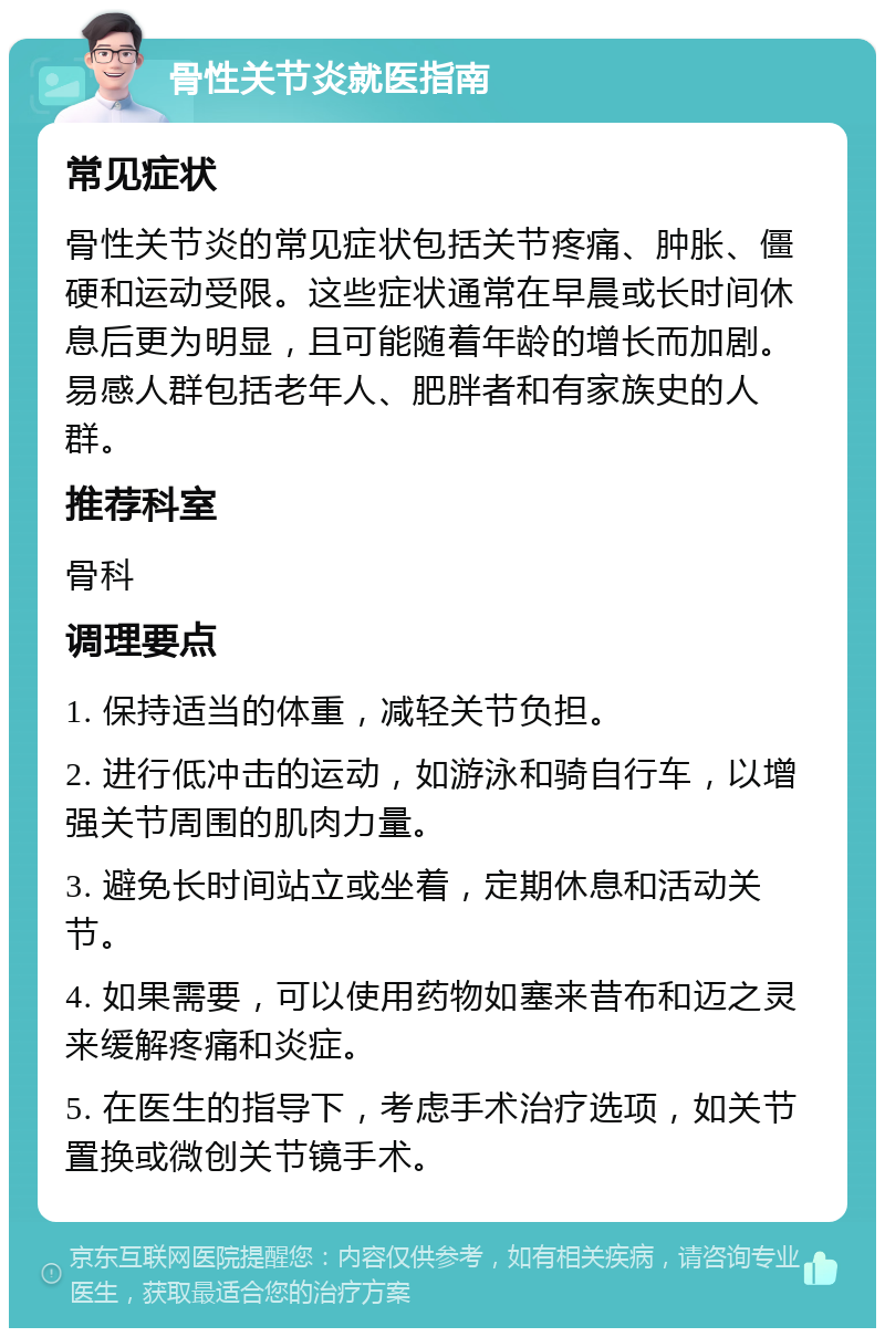 骨性关节炎就医指南 常见症状 骨性关节炎的常见症状包括关节疼痛、肿胀、僵硬和运动受限。这些症状通常在早晨或长时间休息后更为明显，且可能随着年龄的增长而加剧。易感人群包括老年人、肥胖者和有家族史的人群。 推荐科室 骨科 调理要点 1. 保持适当的体重，减轻关节负担。 2. 进行低冲击的运动，如游泳和骑自行车，以增强关节周围的肌肉力量。 3. 避免长时间站立或坐着，定期休息和活动关节。 4. 如果需要，可以使用药物如塞来昔布和迈之灵来缓解疼痛和炎症。 5. 在医生的指导下，考虑手术治疗选项，如关节置换或微创关节镜手术。