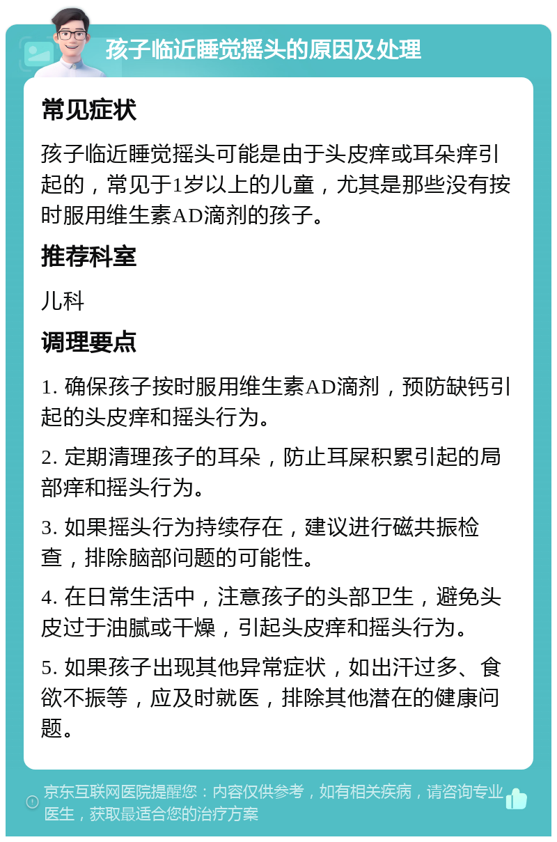 孩子临近睡觉摇头的原因及处理 常见症状 孩子临近睡觉摇头可能是由于头皮痒或耳朵痒引起的，常见于1岁以上的儿童，尤其是那些没有按时服用维生素AD滴剂的孩子。 推荐科室 儿科 调理要点 1. 确保孩子按时服用维生素AD滴剂，预防缺钙引起的头皮痒和摇头行为。 2. 定期清理孩子的耳朵，防止耳屎积累引起的局部痒和摇头行为。 3. 如果摇头行为持续存在，建议进行磁共振检查，排除脑部问题的可能性。 4. 在日常生活中，注意孩子的头部卫生，避免头皮过于油腻或干燥，引起头皮痒和摇头行为。 5. 如果孩子出现其他异常症状，如出汗过多、食欲不振等，应及时就医，排除其他潜在的健康问题。