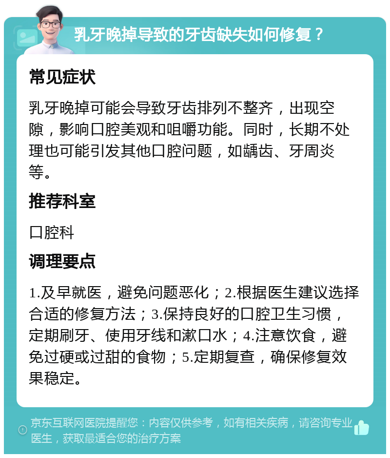 乳牙晚掉导致的牙齿缺失如何修复？ 常见症状 乳牙晚掉可能会导致牙齿排列不整齐，出现空隙，影响口腔美观和咀嚼功能。同时，长期不处理也可能引发其他口腔问题，如龋齿、牙周炎等。 推荐科室 口腔科 调理要点 1.及早就医，避免问题恶化；2.根据医生建议选择合适的修复方法；3.保持良好的口腔卫生习惯，定期刷牙、使用牙线和漱口水；4.注意饮食，避免过硬或过甜的食物；5.定期复查，确保修复效果稳定。