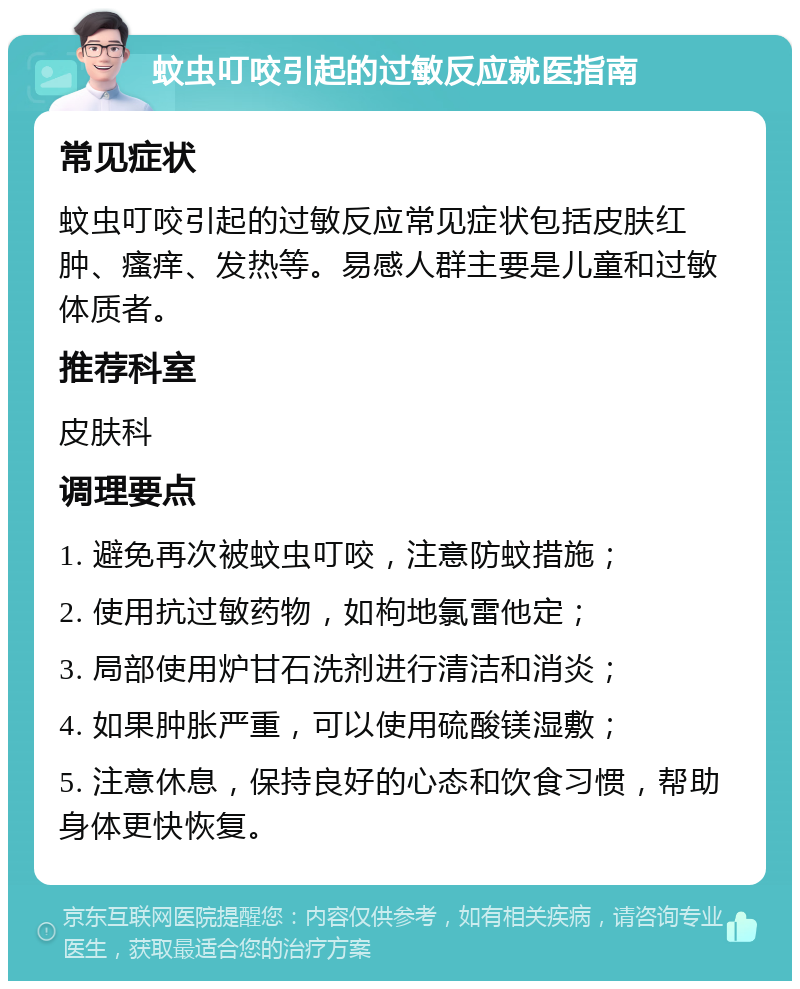 蚊虫叮咬引起的过敏反应就医指南 常见症状 蚊虫叮咬引起的过敏反应常见症状包括皮肤红肿、瘙痒、发热等。易感人群主要是儿童和过敏体质者。 推荐科室 皮肤科 调理要点 1. 避免再次被蚊虫叮咬，注意防蚊措施； 2. 使用抗过敏药物，如枸地氯雷他定； 3. 局部使用炉甘石洗剂进行清洁和消炎； 4. 如果肿胀严重，可以使用硫酸镁湿敷； 5. 注意休息，保持良好的心态和饮食习惯，帮助身体更快恢复。