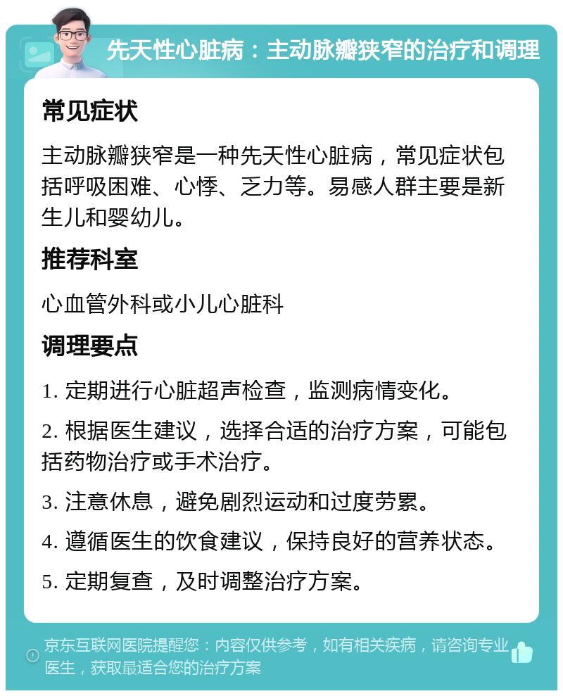 先天性心脏病：主动脉瓣狭窄的治疗和调理 常见症状 主动脉瓣狭窄是一种先天性心脏病，常见症状包括呼吸困难、心悸、乏力等。易感人群主要是新生儿和婴幼儿。 推荐科室 心血管外科或小儿心脏科 调理要点 1. 定期进行心脏超声检查，监测病情变化。 2. 根据医生建议，选择合适的治疗方案，可能包括药物治疗或手术治疗。 3. 注意休息，避免剧烈运动和过度劳累。 4. 遵循医生的饮食建议，保持良好的营养状态。 5. 定期复查，及时调整治疗方案。