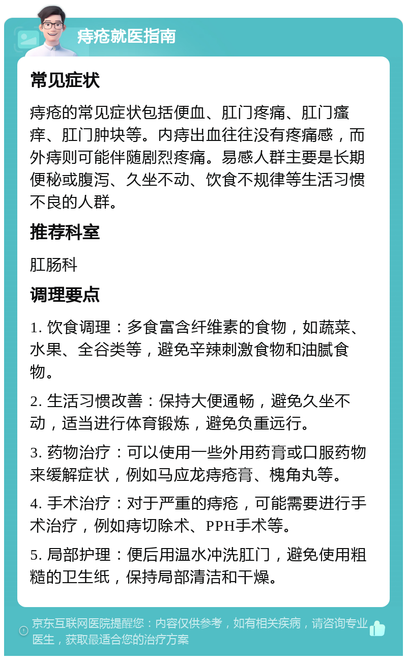 痔疮就医指南 常见症状 痔疮的常见症状包括便血、肛门疼痛、肛门瘙痒、肛门肿块等。内痔出血往往没有疼痛感，而外痔则可能伴随剧烈疼痛。易感人群主要是长期便秘或腹泻、久坐不动、饮食不规律等生活习惯不良的人群。 推荐科室 肛肠科 调理要点 1. 饮食调理：多食富含纤维素的食物，如蔬菜、水果、全谷类等，避免辛辣刺激食物和油腻食物。 2. 生活习惯改善：保持大便通畅，避免久坐不动，适当进行体育锻炼，避免负重远行。 3. 药物治疗：可以使用一些外用药膏或口服药物来缓解症状，例如马应龙痔疮膏、槐角丸等。 4. 手术治疗：对于严重的痔疮，可能需要进行手术治疗，例如痔切除术、PPH手术等。 5. 局部护理：便后用温水冲洗肛门，避免使用粗糙的卫生纸，保持局部清洁和干燥。