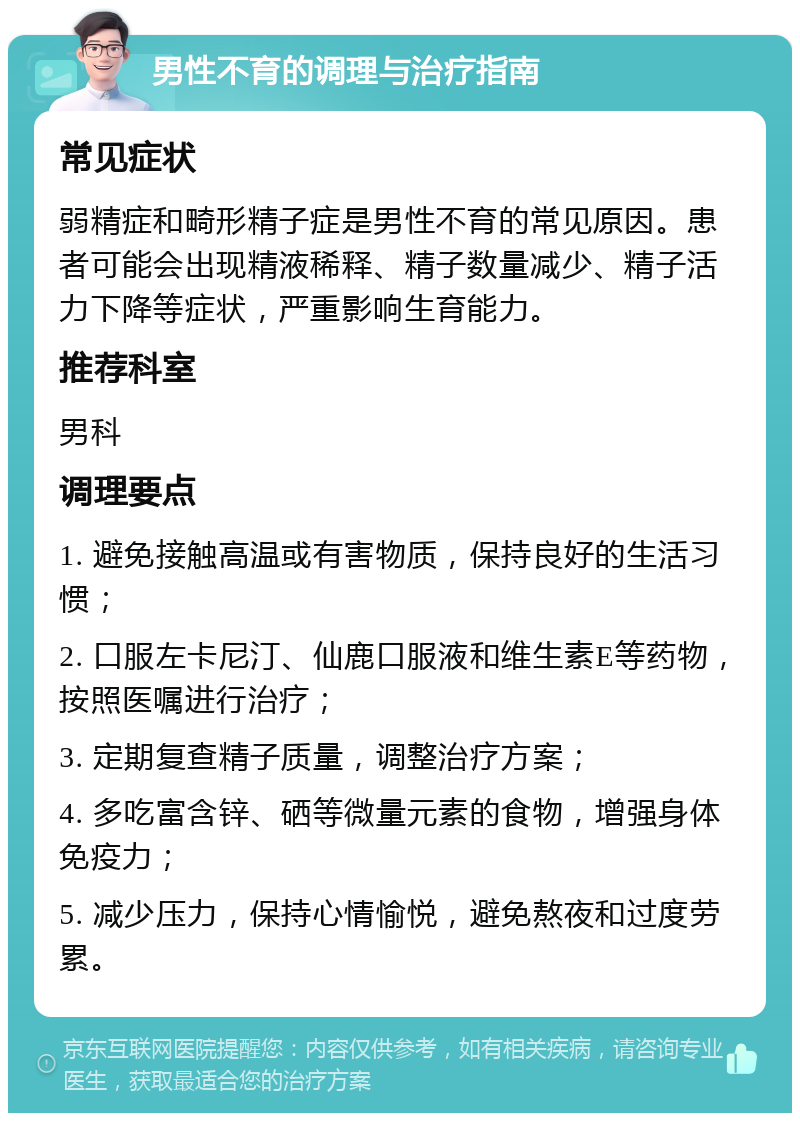 男性不育的调理与治疗指南 常见症状 弱精症和畸形精子症是男性不育的常见原因。患者可能会出现精液稀释、精子数量减少、精子活力下降等症状，严重影响生育能力。 推荐科室 男科 调理要点 1. 避免接触高温或有害物质，保持良好的生活习惯； 2. 口服左卡尼汀、仙鹿口服液和维生素E等药物，按照医嘱进行治疗； 3. 定期复查精子质量，调整治疗方案； 4. 多吃富含锌、硒等微量元素的食物，增强身体免疫力； 5. 减少压力，保持心情愉悦，避免熬夜和过度劳累。