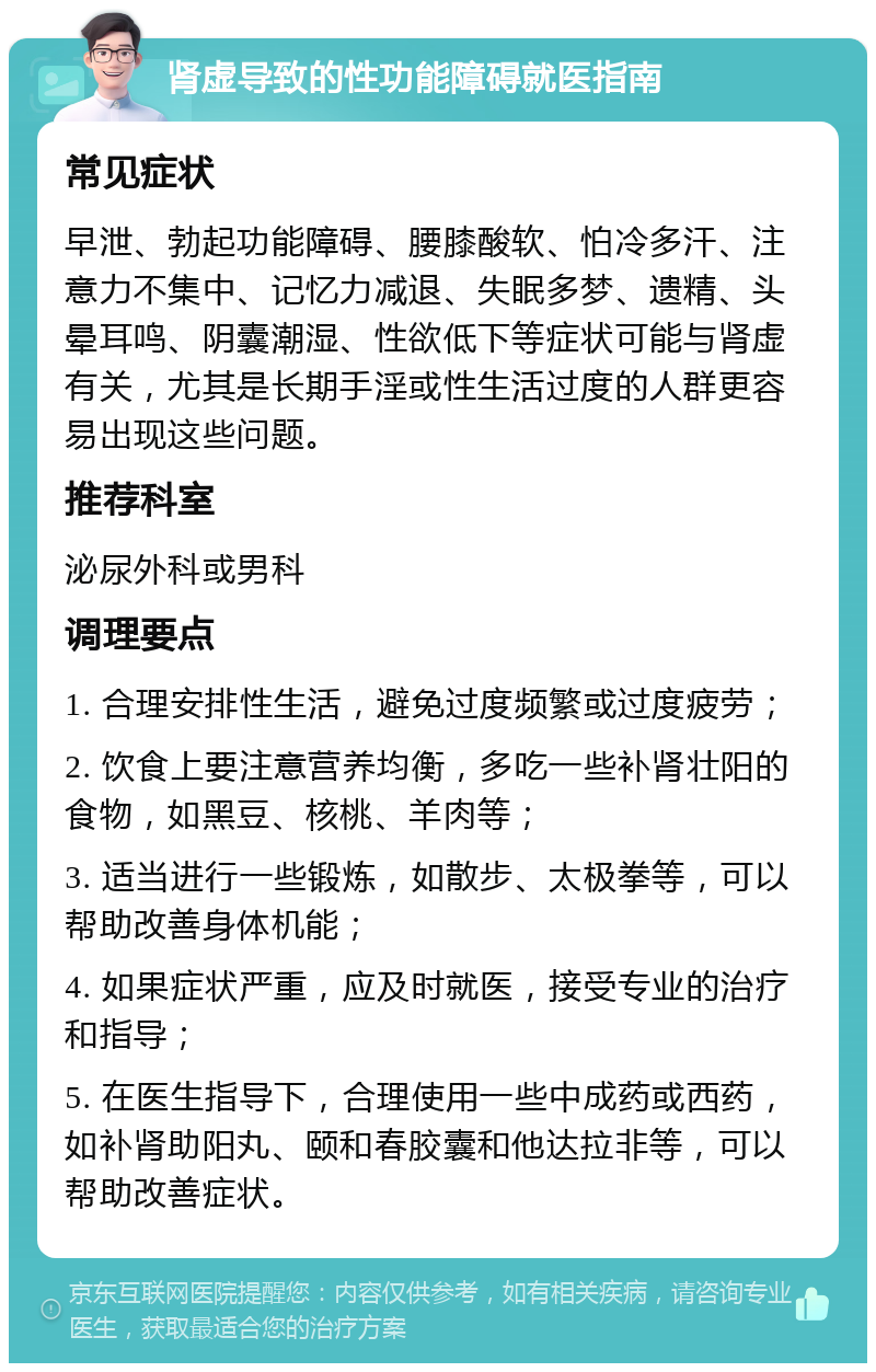 肾虚导致的性功能障碍就医指南 常见症状 早泄、勃起功能障碍、腰膝酸软、怕冷多汗、注意力不集中、记忆力减退、失眠多梦、遗精、头晕耳鸣、阴囊潮湿、性欲低下等症状可能与肾虚有关，尤其是长期手淫或性生活过度的人群更容易出现这些问题。 推荐科室 泌尿外科或男科 调理要点 1. 合理安排性生活，避免过度频繁或过度疲劳； 2. 饮食上要注意营养均衡，多吃一些补肾壮阳的食物，如黑豆、核桃、羊肉等； 3. 适当进行一些锻炼，如散步、太极拳等，可以帮助改善身体机能； 4. 如果症状严重，应及时就医，接受专业的治疗和指导； 5. 在医生指导下，合理使用一些中成药或西药，如补肾助阳丸、颐和春胶囊和他达拉非等，可以帮助改善症状。