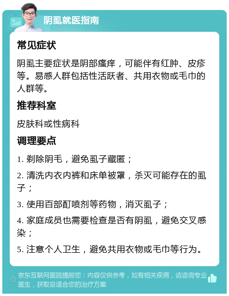 阴虱就医指南 常见症状 阴虱主要症状是阴部瘙痒，可能伴有红肿、皮疹等。易感人群包括性活跃者、共用衣物或毛巾的人群等。 推荐科室 皮肤科或性病科 调理要点 1. 剃除阴毛，避免虱子藏匿； 2. 清洗内衣内裤和床单被罩，杀灭可能存在的虱子； 3. 使用百部酊喷剂等药物，消灭虱子； 4. 家庭成员也需要检查是否有阴虱，避免交叉感染； 5. 注意个人卫生，避免共用衣物或毛巾等行为。