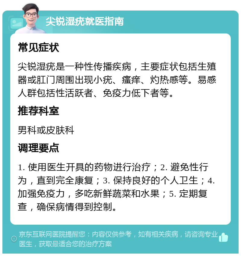 尖锐湿疣就医指南 常见症状 尖锐湿疣是一种性传播疾病，主要症状包括生殖器或肛门周围出现小疣、瘙痒、灼热感等。易感人群包括性活跃者、免疫力低下者等。 推荐科室 男科或皮肤科 调理要点 1. 使用医生开具的药物进行治疗；2. 避免性行为，直到完全康复；3. 保持良好的个人卫生；4. 加强免疫力，多吃新鲜蔬菜和水果；5. 定期复查，确保病情得到控制。