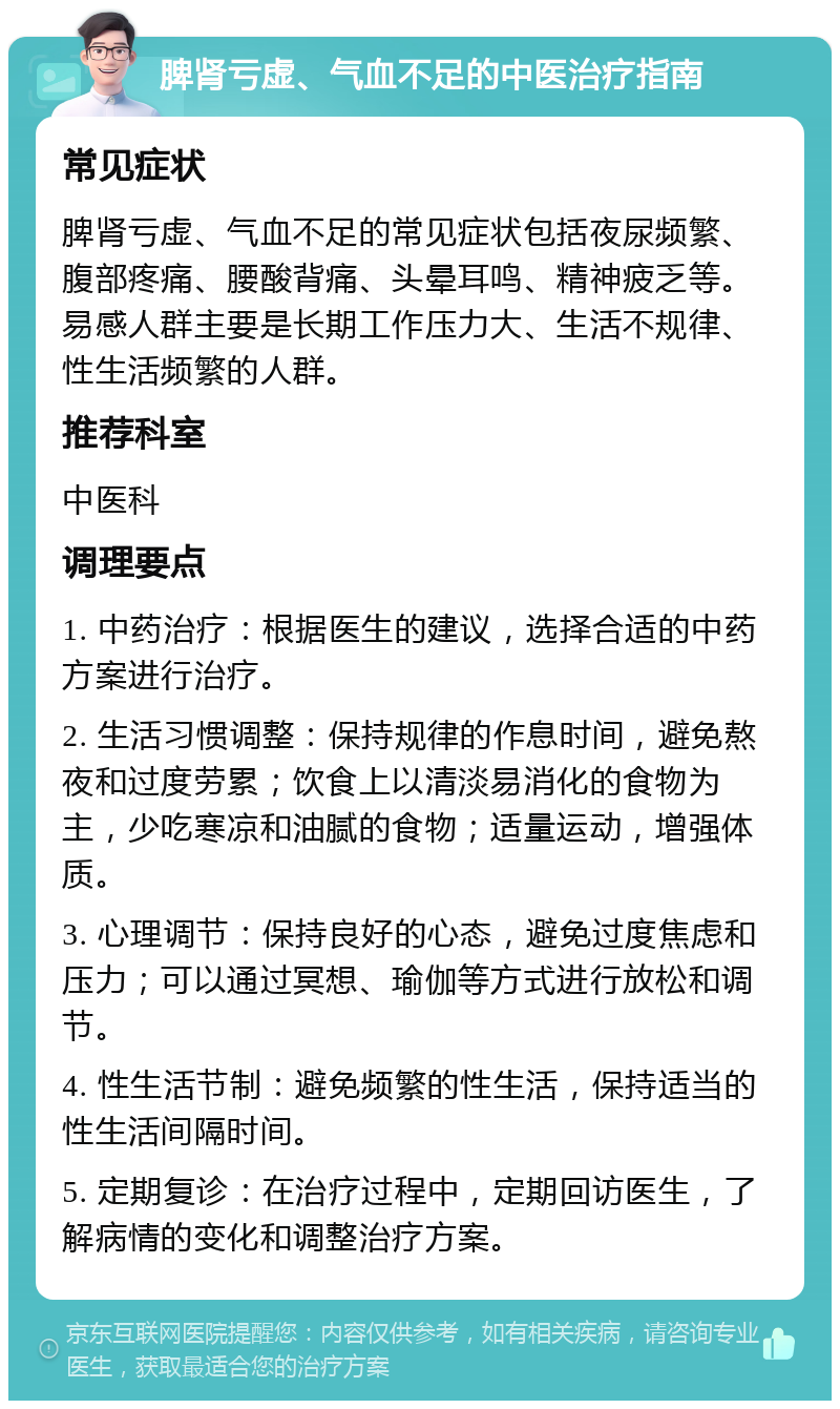 脾肾亏虚、气血不足的中医治疗指南 常见症状 脾肾亏虚、气血不足的常见症状包括夜尿频繁、腹部疼痛、腰酸背痛、头晕耳鸣、精神疲乏等。易感人群主要是长期工作压力大、生活不规律、性生活频繁的人群。 推荐科室 中医科 调理要点 1. 中药治疗：根据医生的建议，选择合适的中药方案进行治疗。 2. 生活习惯调整：保持规律的作息时间，避免熬夜和过度劳累；饮食上以清淡易消化的食物为主，少吃寒凉和油腻的食物；适量运动，增强体质。 3. 心理调节：保持良好的心态，避免过度焦虑和压力；可以通过冥想、瑜伽等方式进行放松和调节。 4. 性生活节制：避免频繁的性生活，保持适当的性生活间隔时间。 5. 定期复诊：在治疗过程中，定期回访医生，了解病情的变化和调整治疗方案。