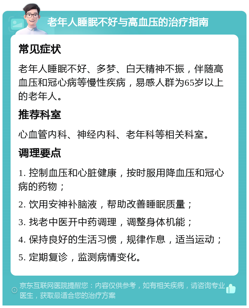 老年人睡眠不好与高血压的治疗指南 常见症状 老年人睡眠不好、多梦、白天精神不振，伴随高血压和冠心病等慢性疾病，易感人群为65岁以上的老年人。 推荐科室 心血管内科、神经内科、老年科等相关科室。 调理要点 1. 控制血压和心脏健康，按时服用降血压和冠心病的药物； 2. 饮用安神补脑液，帮助改善睡眠质量； 3. 找老中医开中药调理，调整身体机能； 4. 保持良好的生活习惯，规律作息，适当运动； 5. 定期复诊，监测病情变化。