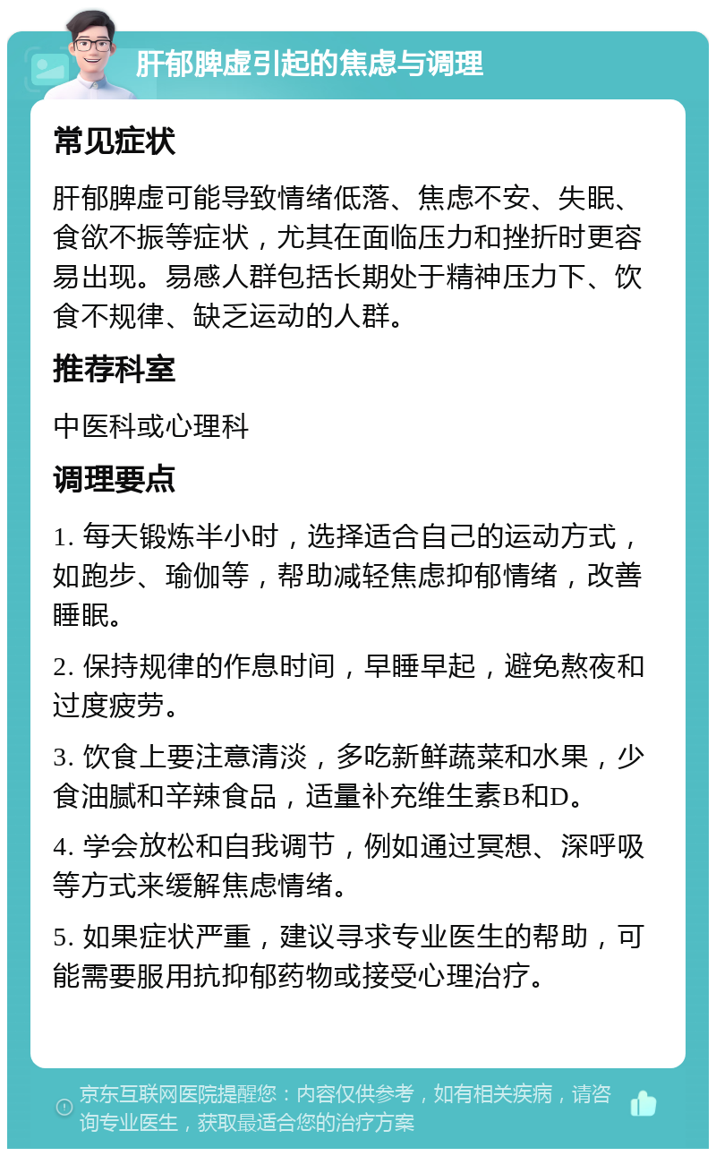 肝郁脾虚引起的焦虑与调理 常见症状 肝郁脾虚可能导致情绪低落、焦虑不安、失眠、食欲不振等症状，尤其在面临压力和挫折时更容易出现。易感人群包括长期处于精神压力下、饮食不规律、缺乏运动的人群。 推荐科室 中医科或心理科 调理要点 1. 每天锻炼半小时，选择适合自己的运动方式，如跑步、瑜伽等，帮助减轻焦虑抑郁情绪，改善睡眠。 2. 保持规律的作息时间，早睡早起，避免熬夜和过度疲劳。 3. 饮食上要注意清淡，多吃新鲜蔬菜和水果，少食油腻和辛辣食品，适量补充维生素B和D。 4. 学会放松和自我调节，例如通过冥想、深呼吸等方式来缓解焦虑情绪。 5. 如果症状严重，建议寻求专业医生的帮助，可能需要服用抗抑郁药物或接受心理治疗。