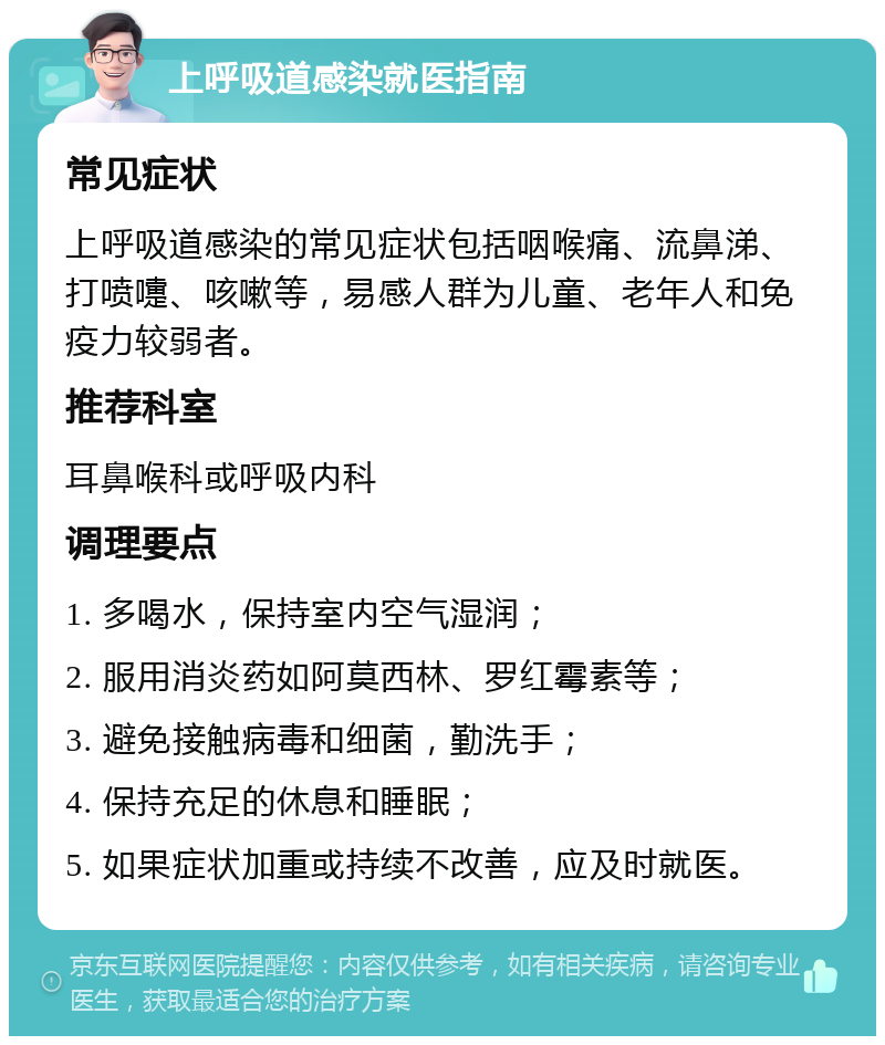 上呼吸道感染就医指南 常见症状 上呼吸道感染的常见症状包括咽喉痛、流鼻涕、打喷嚏、咳嗽等，易感人群为儿童、老年人和免疫力较弱者。 推荐科室 耳鼻喉科或呼吸内科 调理要点 1. 多喝水，保持室内空气湿润； 2. 服用消炎药如阿莫西林、罗红霉素等； 3. 避免接触病毒和细菌，勤洗手； 4. 保持充足的休息和睡眠； 5. 如果症状加重或持续不改善，应及时就医。