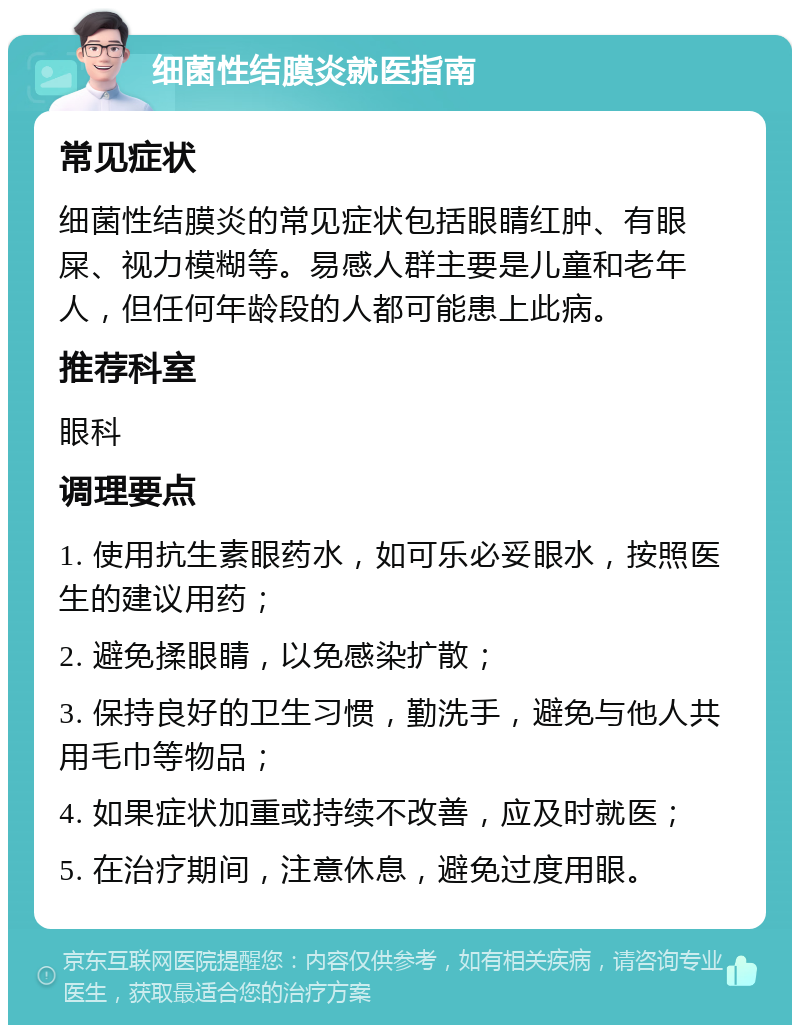 细菌性结膜炎就医指南 常见症状 细菌性结膜炎的常见症状包括眼睛红肿、有眼屎、视力模糊等。易感人群主要是儿童和老年人，但任何年龄段的人都可能患上此病。 推荐科室 眼科 调理要点 1. 使用抗生素眼药水，如可乐必妥眼水，按照医生的建议用药； 2. 避免揉眼睛，以免感染扩散； 3. 保持良好的卫生习惯，勤洗手，避免与他人共用毛巾等物品； 4. 如果症状加重或持续不改善，应及时就医； 5. 在治疗期间，注意休息，避免过度用眼。