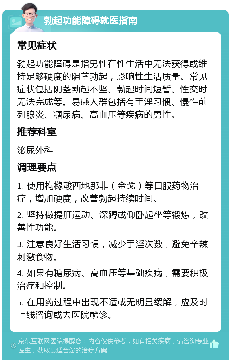 勃起功能障碍就医指南 常见症状 勃起功能障碍是指男性在性生活中无法获得或维持足够硬度的阴茎勃起，影响性生活质量。常见症状包括阴茎勃起不坚、勃起时间短暂、性交时无法完成等。易感人群包括有手淫习惯、慢性前列腺炎、糖尿病、高血压等疾病的男性。 推荐科室 泌尿外科 调理要点 1. 使用枸橼酸西地那非（金戈）等口服药物治疗，增加硬度，改善勃起持续时间。 2. 坚持做提肛运动、深蹲或仰卧起坐等锻炼，改善性功能。 3. 注意良好生活习惯，减少手淫次数，避免辛辣刺激食物。 4. 如果有糖尿病、高血压等基础疾病，需要积极治疗和控制。 5. 在用药过程中出现不适或无明显缓解，应及时上线咨询或去医院就诊。