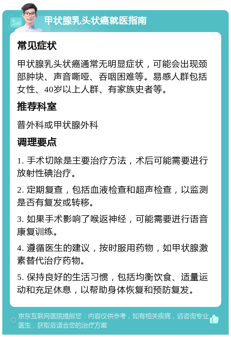 甲状腺乳头状癌就医指南 常见症状 甲状腺乳头状癌通常无明显症状，可能会出现颈部肿块、声音嘶哑、吞咽困难等。易感人群包括女性、40岁以上人群、有家族史者等。 推荐科室 普外科或甲状腺外科 调理要点 1. 手术切除是主要治疗方法，术后可能需要进行放射性碘治疗。 2. 定期复查，包括血液检查和超声检查，以监测是否有复发或转移。 3. 如果手术影响了喉返神经，可能需要进行语音康复训练。 4. 遵循医生的建议，按时服用药物，如甲状腺激素替代治疗药物。 5. 保持良好的生活习惯，包括均衡饮食、适量运动和充足休息，以帮助身体恢复和预防复发。