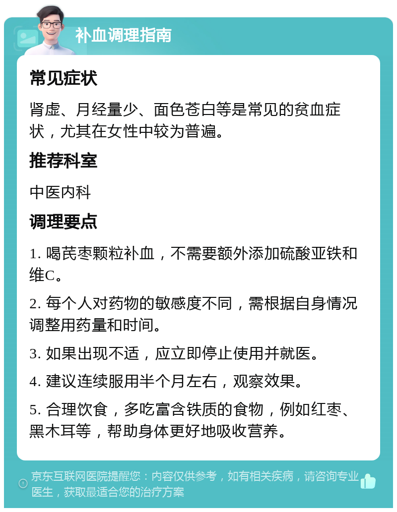 补血调理指南 常见症状 肾虚、月经量少、面色苍白等是常见的贫血症状，尤其在女性中较为普遍。 推荐科室 中医内科 调理要点 1. 喝芪枣颗粒补血，不需要额外添加硫酸亚铁和维C。 2. 每个人对药物的敏感度不同，需根据自身情况调整用药量和时间。 3. 如果出现不适，应立即停止使用并就医。 4. 建议连续服用半个月左右，观察效果。 5. 合理饮食，多吃富含铁质的食物，例如红枣、黑木耳等，帮助身体更好地吸收营养。