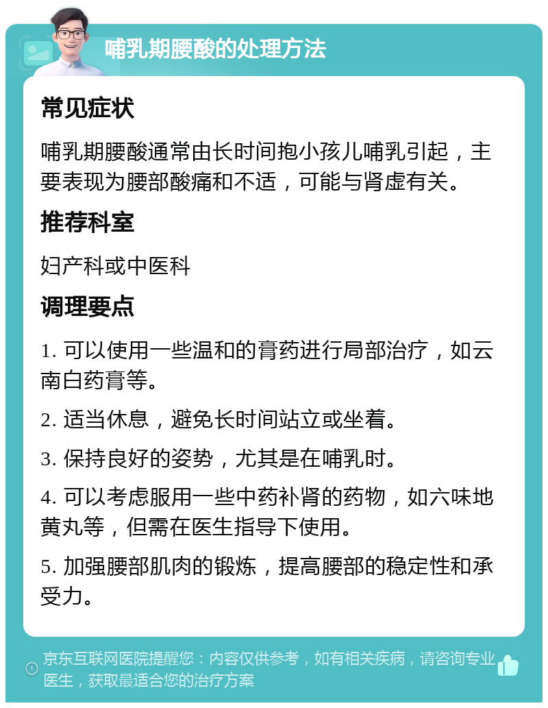 哺乳期腰酸的处理方法 常见症状 哺乳期腰酸通常由长时间抱小孩儿哺乳引起，主要表现为腰部酸痛和不适，可能与肾虚有关。 推荐科室 妇产科或中医科 调理要点 1. 可以使用一些温和的膏药进行局部治疗，如云南白药膏等。 2. 适当休息，避免长时间站立或坐着。 3. 保持良好的姿势，尤其是在哺乳时。 4. 可以考虑服用一些中药补肾的药物，如六味地黄丸等，但需在医生指导下使用。 5. 加强腰部肌肉的锻炼，提高腰部的稳定性和承受力。