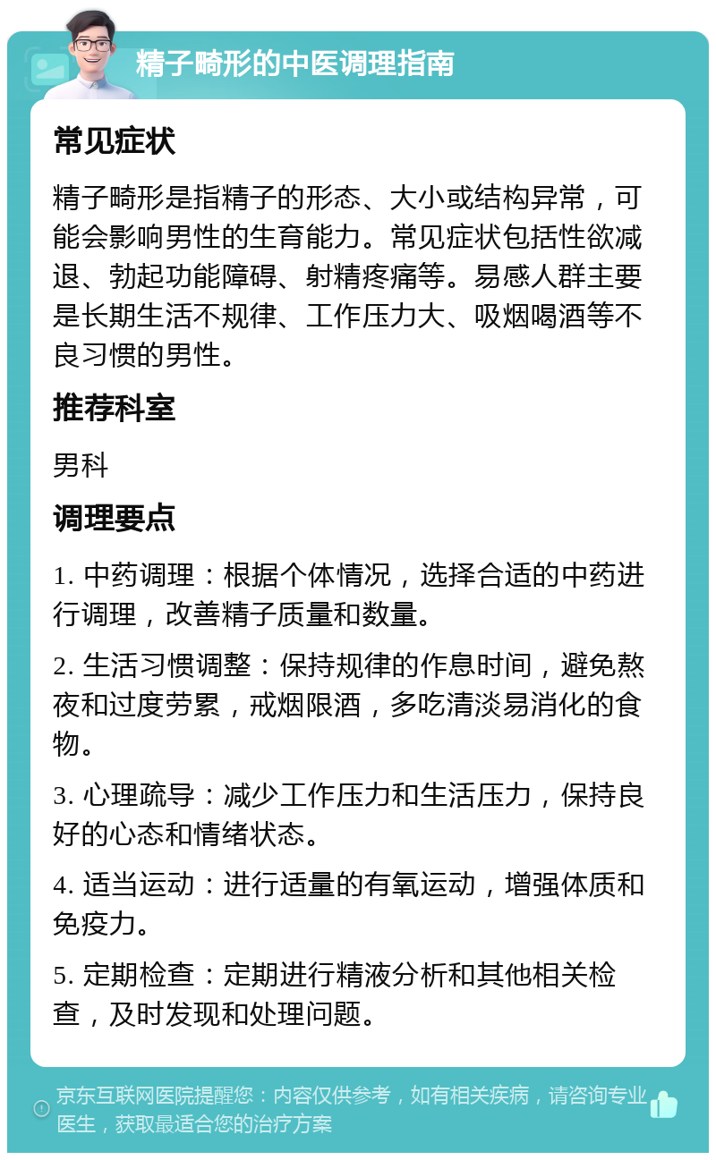 精子畸形的中医调理指南 常见症状 精子畸形是指精子的形态、大小或结构异常，可能会影响男性的生育能力。常见症状包括性欲减退、勃起功能障碍、射精疼痛等。易感人群主要是长期生活不规律、工作压力大、吸烟喝酒等不良习惯的男性。 推荐科室 男科 调理要点 1. 中药调理：根据个体情况，选择合适的中药进行调理，改善精子质量和数量。 2. 生活习惯调整：保持规律的作息时间，避免熬夜和过度劳累，戒烟限酒，多吃清淡易消化的食物。 3. 心理疏导：减少工作压力和生活压力，保持良好的心态和情绪状态。 4. 适当运动：进行适量的有氧运动，增强体质和免疫力。 5. 定期检查：定期进行精液分析和其他相关检查，及时发现和处理问题。