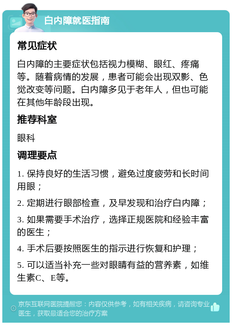 白内障就医指南 常见症状 白内障的主要症状包括视力模糊、眼红、疼痛等。随着病情的发展，患者可能会出现双影、色觉改变等问题。白内障多见于老年人，但也可能在其他年龄段出现。 推荐科室 眼科 调理要点 1. 保持良好的生活习惯，避免过度疲劳和长时间用眼； 2. 定期进行眼部检查，及早发现和治疗白内障； 3. 如果需要手术治疗，选择正规医院和经验丰富的医生； 4. 手术后要按照医生的指示进行恢复和护理； 5. 可以适当补充一些对眼睛有益的营养素，如维生素C、E等。