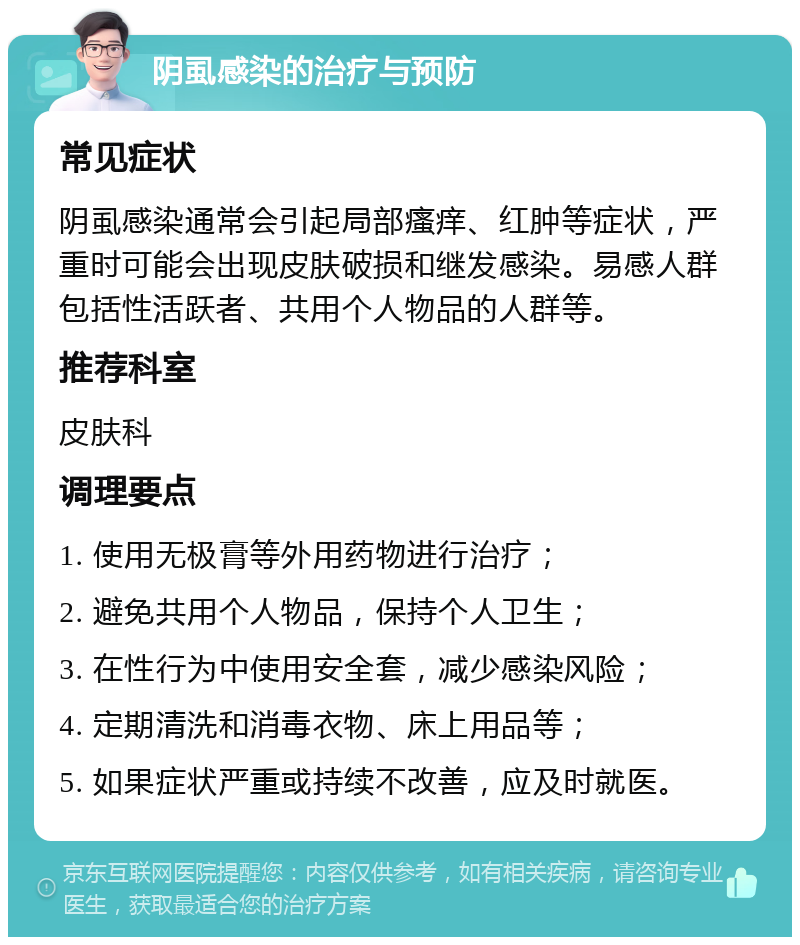 阴虱感染的治疗与预防 常见症状 阴虱感染通常会引起局部瘙痒、红肿等症状，严重时可能会出现皮肤破损和继发感染。易感人群包括性活跃者、共用个人物品的人群等。 推荐科室 皮肤科 调理要点 1. 使用无极膏等外用药物进行治疗； 2. 避免共用个人物品，保持个人卫生； 3. 在性行为中使用安全套，减少感染风险； 4. 定期清洗和消毒衣物、床上用品等； 5. 如果症状严重或持续不改善，应及时就医。