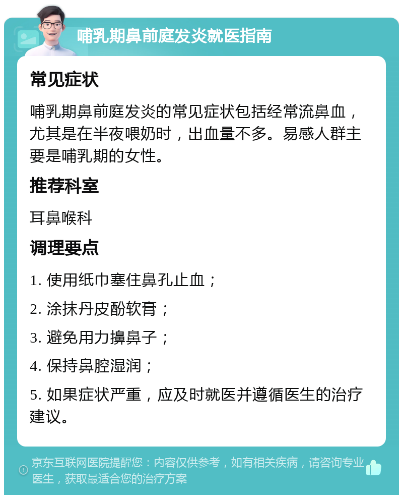 哺乳期鼻前庭发炎就医指南 常见症状 哺乳期鼻前庭发炎的常见症状包括经常流鼻血，尤其是在半夜喂奶时，出血量不多。易感人群主要是哺乳期的女性。 推荐科室 耳鼻喉科 调理要点 1. 使用纸巾塞住鼻孔止血； 2. 涂抹丹皮酚软膏； 3. 避免用力擤鼻子； 4. 保持鼻腔湿润； 5. 如果症状严重，应及时就医并遵循医生的治疗建议。