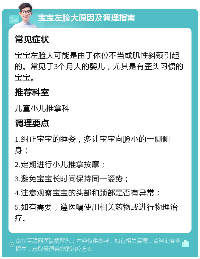 宝宝左脸大原因及调理指南 常见症状 宝宝左脸大可能是由于体位不当或肌性斜颈引起的。常见于3个月大的婴儿，尤其是有歪头习惯的宝宝。 推荐科室 儿童小儿推拿科 调理要点 1.纠正宝宝的睡姿，多让宝宝向脸小的一侧侧身； 2.定期进行小儿推拿按摩； 3.避免宝宝长时间保持同一姿势； 4.注意观察宝宝的头部和颈部是否有异常； 5.如有需要，遵医嘱使用相关药物或进行物理治疗。