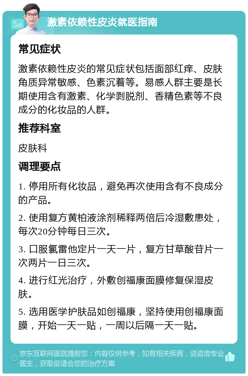 激素依赖性皮炎就医指南 常见症状 激素依赖性皮炎的常见症状包括面部红痒、皮肤角质异常敏感、色素沉着等。易感人群主要是长期使用含有激素、化学剥脱剂、香精色素等不良成分的化妆品的人群。 推荐科室 皮肤科 调理要点 1. 停用所有化妆品，避免再次使用含有不良成分的产品。 2. 使用复方黄柏液涂剂稀释两倍后冷湿敷患处，每次20分钟每日三次。 3. 口服氯雷他定片一天一片，复方甘草酸苷片一次两片一日三次。 4. 进行红光治疗，外敷创福康面膜修复保湿皮肤。 5. 选用医学护肤品如创福康，坚持使用创福康面膜，开始一天一贴，一周以后隔一天一贴。