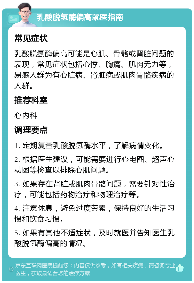 乳酸脱氢酶偏高就医指南 常见症状 乳酸脱氢酶偏高可能是心肌、骨骼或肾脏问题的表现，常见症状包括心悸、胸痛、肌肉无力等，易感人群为有心脏病、肾脏病或肌肉骨骼疾病的人群。 推荐科室 心内科 调理要点 1. 定期复查乳酸脱氢酶水平，了解病情变化。 2. 根据医生建议，可能需要进行心电图、超声心动图等检查以排除心肌问题。 3. 如果存在肾脏或肌肉骨骼问题，需要针对性治疗，可能包括药物治疗和物理治疗等。 4. 注意休息，避免过度劳累，保持良好的生活习惯和饮食习惯。 5. 如果有其他不适症状，及时就医并告知医生乳酸脱氢酶偏高的情况。