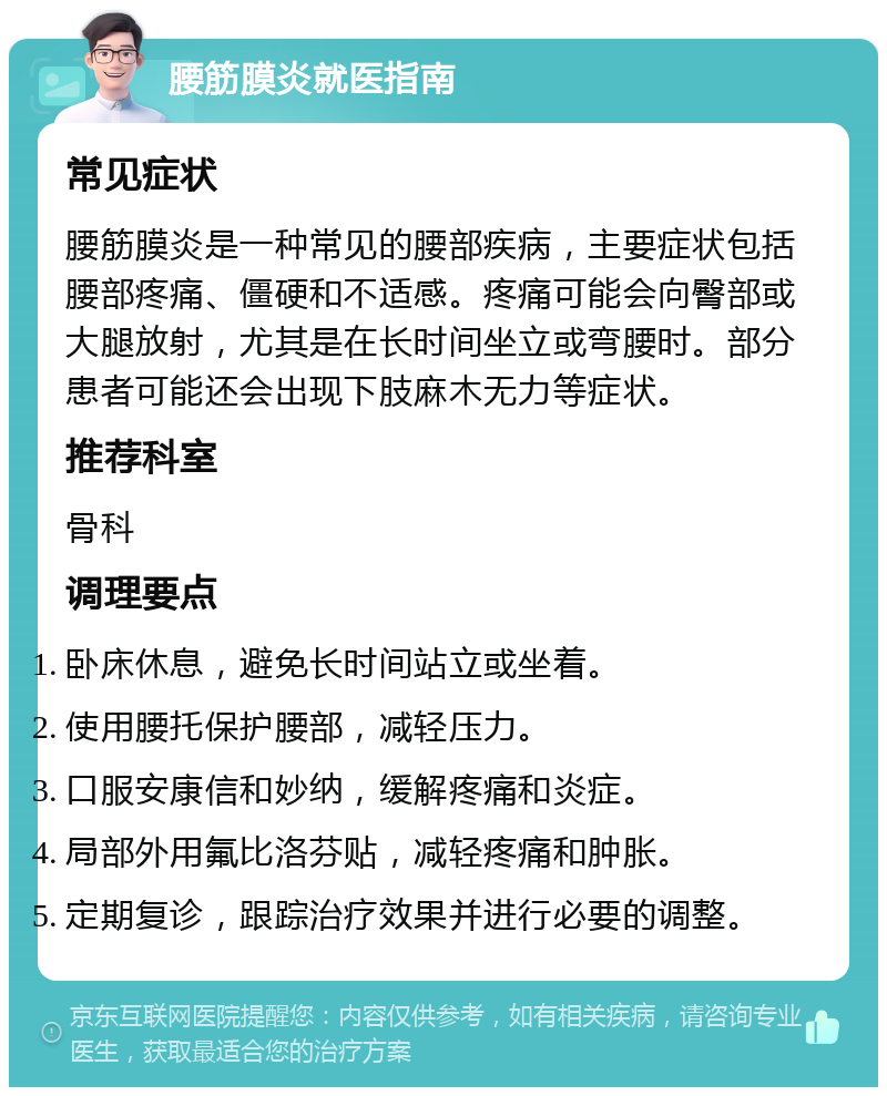 腰筋膜炎就医指南 常见症状 腰筋膜炎是一种常见的腰部疾病，主要症状包括腰部疼痛、僵硬和不适感。疼痛可能会向臀部或大腿放射，尤其是在长时间坐立或弯腰时。部分患者可能还会出现下肢麻木无力等症状。 推荐科室 骨科 调理要点 卧床休息，避免长时间站立或坐着。 使用腰托保护腰部，减轻压力。 口服安康信和妙纳，缓解疼痛和炎症。 局部外用氟比洛芬贴，减轻疼痛和肿胀。 定期复诊，跟踪治疗效果并进行必要的调整。