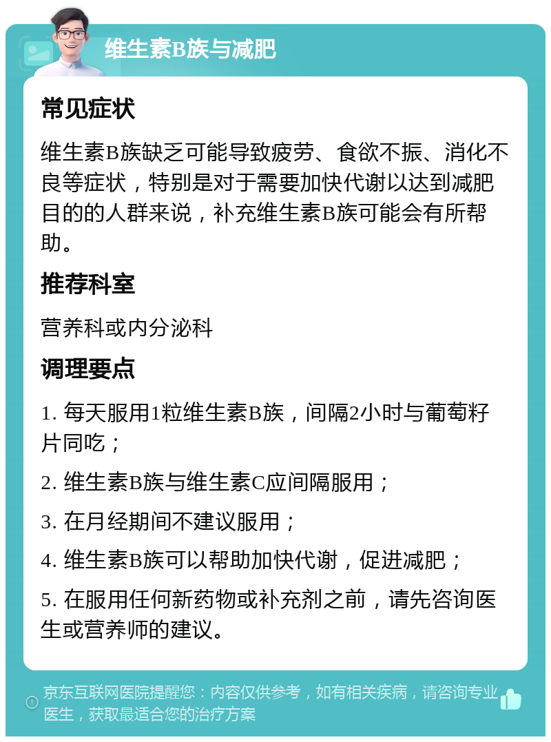 维生素B族与减肥 常见症状 维生素B族缺乏可能导致疲劳、食欲不振、消化不良等症状，特别是对于需要加快代谢以达到减肥目的的人群来说，补充维生素B族可能会有所帮助。 推荐科室 营养科或内分泌科 调理要点 1. 每天服用1粒维生素B族，间隔2小时与葡萄籽片同吃； 2. 维生素B族与维生素C应间隔服用； 3. 在月经期间不建议服用； 4. 维生素B族可以帮助加快代谢，促进减肥； 5. 在服用任何新药物或补充剂之前，请先咨询医生或营养师的建议。