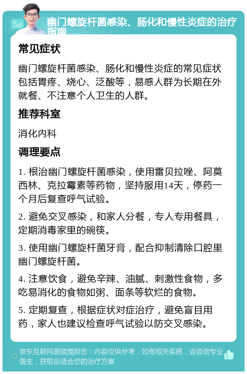 幽门螺旋杆菌感染、肠化和慢性炎症的治疗指南 常见症状 幽门螺旋杆菌感染、肠化和慢性炎症的常见症状包括胃疼、烧心、泛酸等，易感人群为长期在外就餐、不注意个人卫生的人群。 推荐科室 消化内科 调理要点 1. 根治幽门螺旋杆菌感染，使用雷贝拉唑、阿莫西林、克拉霉素等药物，坚持服用14天，停药一个月后复查呼气试验。 2. 避免交叉感染，和家人分餐，专人专用餐具，定期消毒家里的碗筷。 3. 使用幽门螺旋杆菌牙膏，配合抑制清除口腔里幽门螺旋杆菌。 4. 注意饮食，避免辛辣、油腻、刺激性食物，多吃易消化的食物如粥、面条等软烂的食物。 5. 定期复查，根据症状对症治疗，避免盲目用药，家人也建议检查呼气试验以防交叉感染。