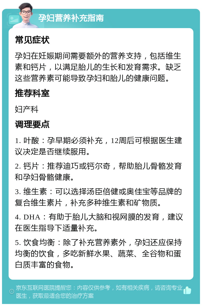 孕妇营养补充指南 常见症状 孕妇在妊娠期间需要额外的营养支持，包括维生素和钙片，以满足胎儿的生长和发育需求。缺乏这些营养素可能导致孕妇和胎儿的健康问题。 推荐科室 妇产科 调理要点 1. 叶酸：孕早期必须补充，12周后可根据医生建议决定是否继续服用。 2. 钙片：推荐迪巧或钙尔奇，帮助胎儿骨骼发育和孕妇骨骼健康。 3. 维生素：可以选择汤臣倍健或奥佳宝等品牌的复合维生素片，补充多种维生素和矿物质。 4. DHA：有助于胎儿大脑和视网膜的发育，建议在医生指导下适量补充。 5. 饮食均衡：除了补充营养素外，孕妇还应保持均衡的饮食，多吃新鲜水果、蔬菜、全谷物和蛋白质丰富的食物。