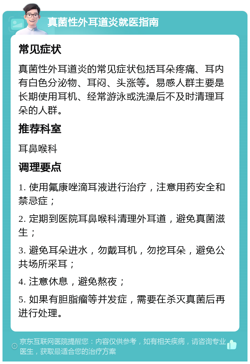 真菌性外耳道炎就医指南 常见症状 真菌性外耳道炎的常见症状包括耳朵疼痛、耳内有白色分泌物、耳闷、头涨等。易感人群主要是长期使用耳机、经常游泳或洗澡后不及时清理耳朵的人群。 推荐科室 耳鼻喉科 调理要点 1. 使用氟康唑滴耳液进行治疗，注意用药安全和禁忌症； 2. 定期到医院耳鼻喉科清理外耳道，避免真菌滋生； 3. 避免耳朵进水，勿戴耳机，勿挖耳朵，避免公共场所采耳； 4. 注意休息，避免熬夜； 5. 如果有胆脂瘤等并发症，需要在杀灭真菌后再进行处理。