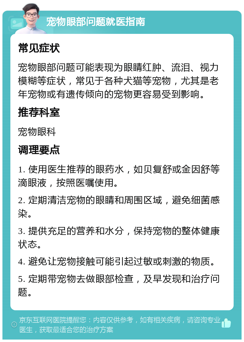 宠物眼部问题就医指南 常见症状 宠物眼部问题可能表现为眼睛红肿、流泪、视力模糊等症状，常见于各种犬猫等宠物，尤其是老年宠物或有遗传倾向的宠物更容易受到影响。 推荐科室 宠物眼科 调理要点 1. 使用医生推荐的眼药水，如贝复舒或金因舒等滴眼液，按照医嘱使用。 2. 定期清洁宠物的眼睛和周围区域，避免细菌感染。 3. 提供充足的营养和水分，保持宠物的整体健康状态。 4. 避免让宠物接触可能引起过敏或刺激的物质。 5. 定期带宠物去做眼部检查，及早发现和治疗问题。