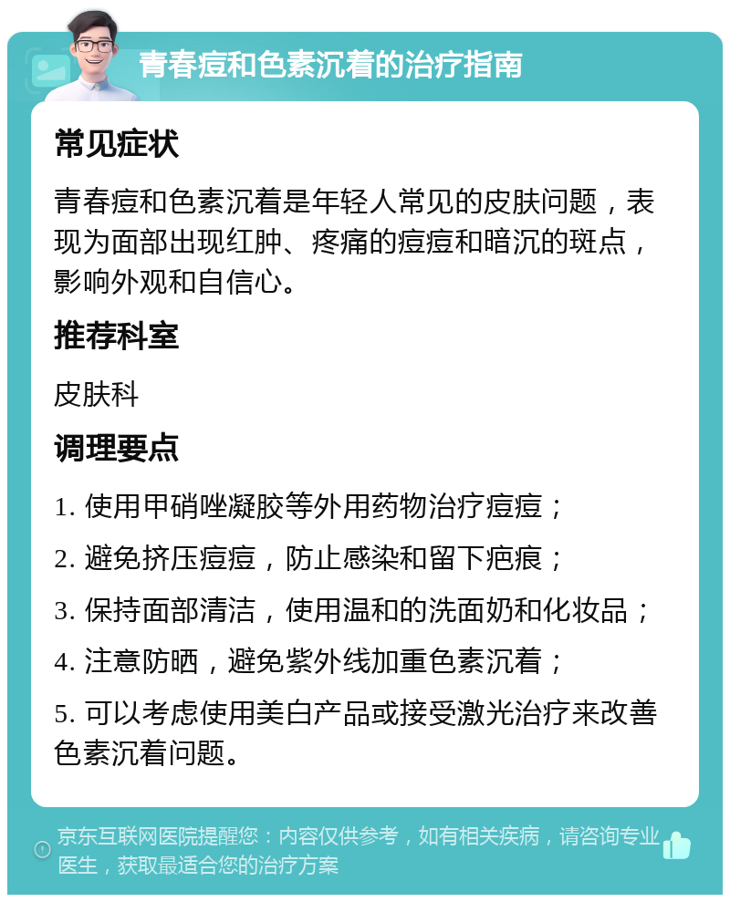 青春痘和色素沉着的治疗指南 常见症状 青春痘和色素沉着是年轻人常见的皮肤问题，表现为面部出现红肿、疼痛的痘痘和暗沉的斑点，影响外观和自信心。 推荐科室 皮肤科 调理要点 1. 使用甲硝唑凝胶等外用药物治疗痘痘； 2. 避免挤压痘痘，防止感染和留下疤痕； 3. 保持面部清洁，使用温和的洗面奶和化妆品； 4. 注意防晒，避免紫外线加重色素沉着； 5. 可以考虑使用美白产品或接受激光治疗来改善色素沉着问题。