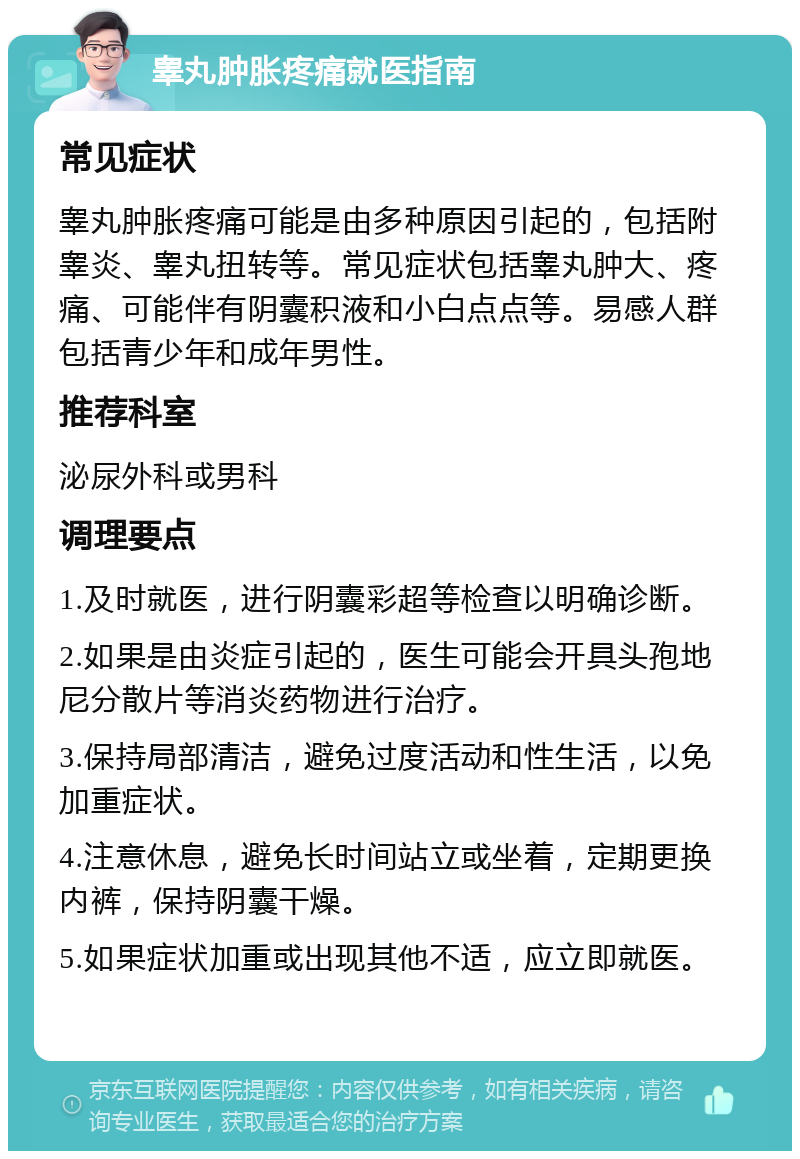 睾丸肿胀疼痛就医指南 常见症状 睾丸肿胀疼痛可能是由多种原因引起的，包括附睾炎、睾丸扭转等。常见症状包括睾丸肿大、疼痛、可能伴有阴囊积液和小白点点等。易感人群包括青少年和成年男性。 推荐科室 泌尿外科或男科 调理要点 1.及时就医，进行阴囊彩超等检查以明确诊断。 2.如果是由炎症引起的，医生可能会开具头孢地尼分散片等消炎药物进行治疗。 3.保持局部清洁，避免过度活动和性生活，以免加重症状。 4.注意休息，避免长时间站立或坐着，定期更换内裤，保持阴囊干燥。 5.如果症状加重或出现其他不适，应立即就医。