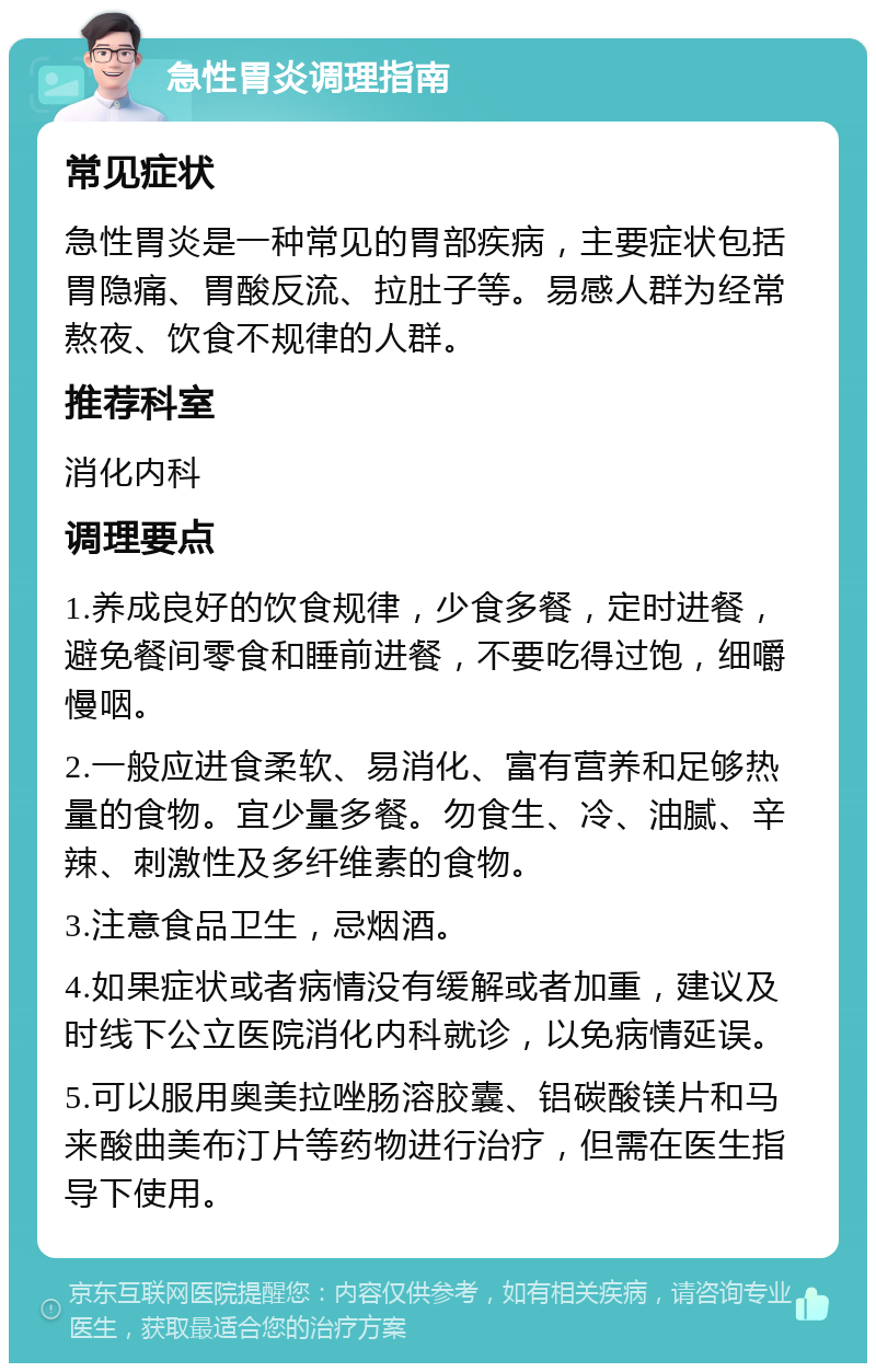 急性胃炎调理指南 常见症状 急性胃炎是一种常见的胃部疾病，主要症状包括胃隐痛、胃酸反流、拉肚子等。易感人群为经常熬夜、饮食不规律的人群。 推荐科室 消化内科 调理要点 1.养成良好的饮食规律，少食多餐，定时进餐，避免餐间零食和睡前进餐，不要吃得过饱，细嚼慢咽。 2.一般应进食柔软、易消化、富有营养和足够热量的食物。宜少量多餐。勿食生、冷、油腻、辛辣、刺激性及多纤维素的食物。 3.注意食品卫生，忌烟酒。 4.如果症状或者病情没有缓解或者加重，建议及时线下公立医院消化内科就诊，以免病情延误。 5.可以服用奥美拉唑肠溶胶囊、铝碳酸镁片和马来酸曲美布汀片等药物进行治疗，但需在医生指导下使用。