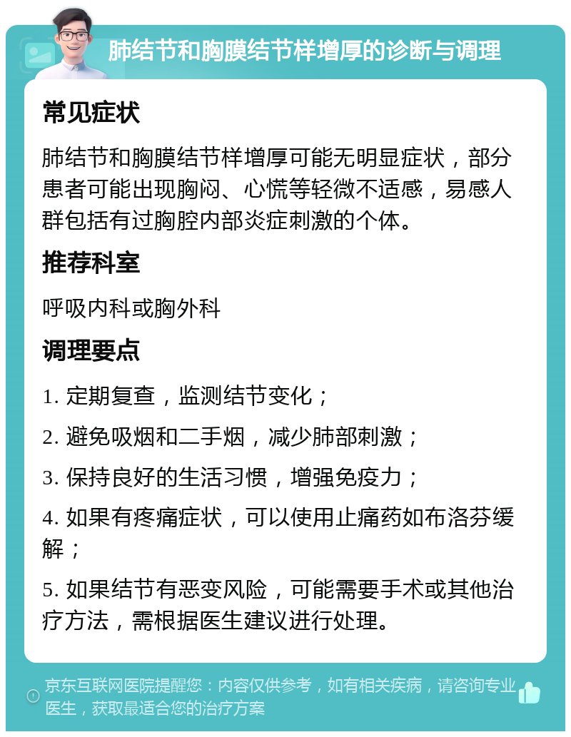 肺结节和胸膜结节样增厚的诊断与调理 常见症状 肺结节和胸膜结节样增厚可能无明显症状，部分患者可能出现胸闷、心慌等轻微不适感，易感人群包括有过胸腔内部炎症刺激的个体。 推荐科室 呼吸内科或胸外科 调理要点 1. 定期复查，监测结节变化； 2. 避免吸烟和二手烟，减少肺部刺激； 3. 保持良好的生活习惯，增强免疫力； 4. 如果有疼痛症状，可以使用止痛药如布洛芬缓解； 5. 如果结节有恶变风险，可能需要手术或其他治疗方法，需根据医生建议进行处理。