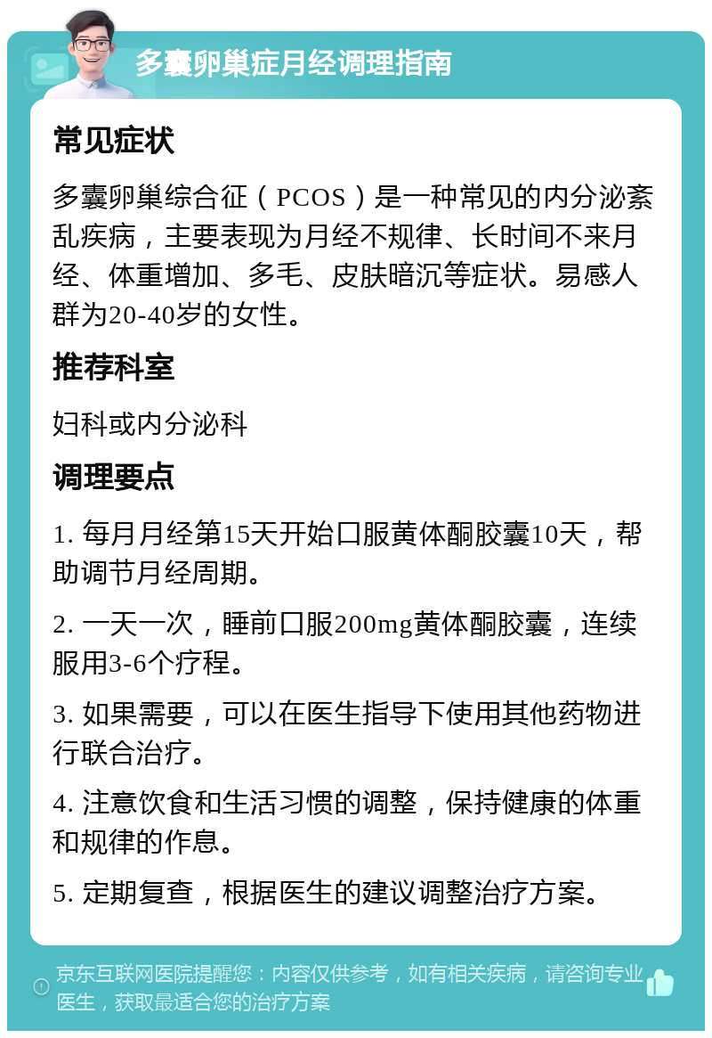 多囊卵巢症月经调理指南 常见症状 多囊卵巢综合征（PCOS）是一种常见的内分泌紊乱疾病，主要表现为月经不规律、长时间不来月经、体重增加、多毛、皮肤暗沉等症状。易感人群为20-40岁的女性。 推荐科室 妇科或内分泌科 调理要点 1. 每月月经第15天开始口服黄体酮胶囊10天，帮助调节月经周期。 2. 一天一次，睡前口服200mg黄体酮胶囊，连续服用3-6个疗程。 3. 如果需要，可以在医生指导下使用其他药物进行联合治疗。 4. 注意饮食和生活习惯的调整，保持健康的体重和规律的作息。 5. 定期复查，根据医生的建议调整治疗方案。