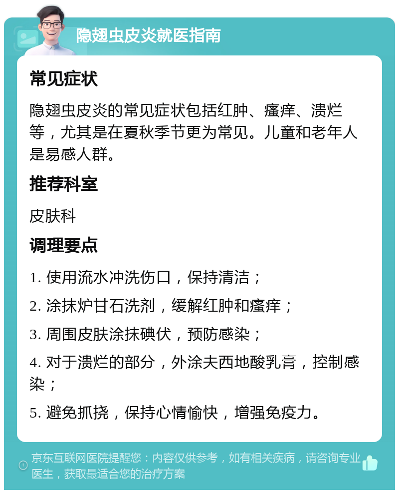 隐翅虫皮炎就医指南 常见症状 隐翅虫皮炎的常见症状包括红肿、瘙痒、溃烂等，尤其是在夏秋季节更为常见。儿童和老年人是易感人群。 推荐科室 皮肤科 调理要点 1. 使用流水冲洗伤口，保持清洁； 2. 涂抹炉甘石洗剂，缓解红肿和瘙痒； 3. 周围皮肤涂抹碘伏，预防感染； 4. 对于溃烂的部分，外涂夫西地酸乳膏，控制感染； 5. 避免抓挠，保持心情愉快，增强免疫力。