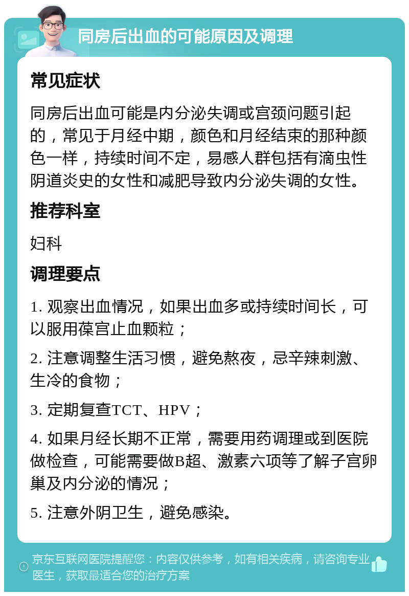 同房后出血的可能原因及调理 常见症状 同房后出血可能是内分泌失调或宫颈问题引起的，常见于月经中期，颜色和月经结束的那种颜色一样，持续时间不定，易感人群包括有滴虫性阴道炎史的女性和减肥导致内分泌失调的女性。 推荐科室 妇科 调理要点 1. 观察出血情况，如果出血多或持续时间长，可以服用葆宫止血颗粒； 2. 注意调整生活习惯，避免熬夜，忌辛辣刺激、生冷的食物； 3. 定期复查TCT、HPV； 4. 如果月经长期不正常，需要用药调理或到医院做检查，可能需要做B超、激素六项等了解子宫卵巢及内分泌的情况； 5. 注意外阴卫生，避免感染。