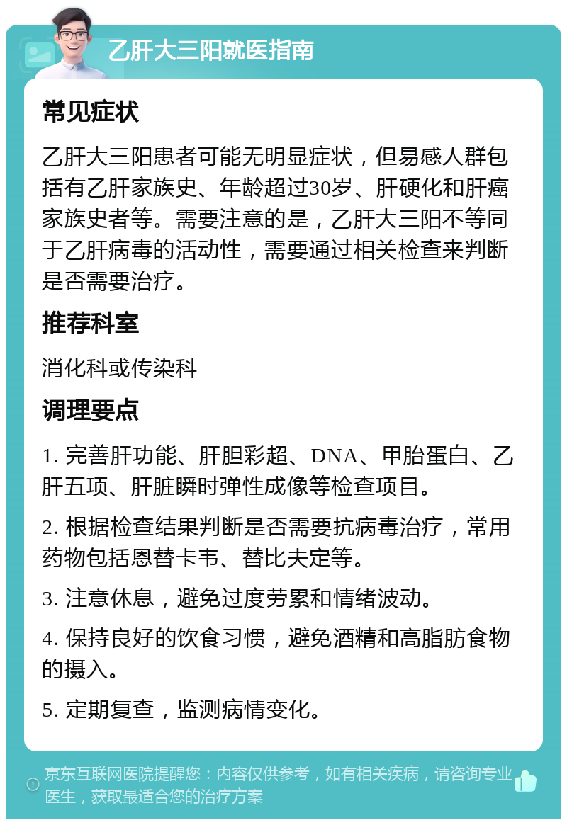 乙肝大三阳就医指南 常见症状 乙肝大三阳患者可能无明显症状，但易感人群包括有乙肝家族史、年龄超过30岁、肝硬化和肝癌家族史者等。需要注意的是，乙肝大三阳不等同于乙肝病毒的活动性，需要通过相关检查来判断是否需要治疗。 推荐科室 消化科或传染科 调理要点 1. 完善肝功能、肝胆彩超、DNA、甲胎蛋白、乙肝五项、肝脏瞬时弹性成像等检查项目。 2. 根据检查结果判断是否需要抗病毒治疗，常用药物包括恩替卡韦、替比夫定等。 3. 注意休息，避免过度劳累和情绪波动。 4. 保持良好的饮食习惯，避免酒精和高脂肪食物的摄入。 5. 定期复查，监测病情变化。